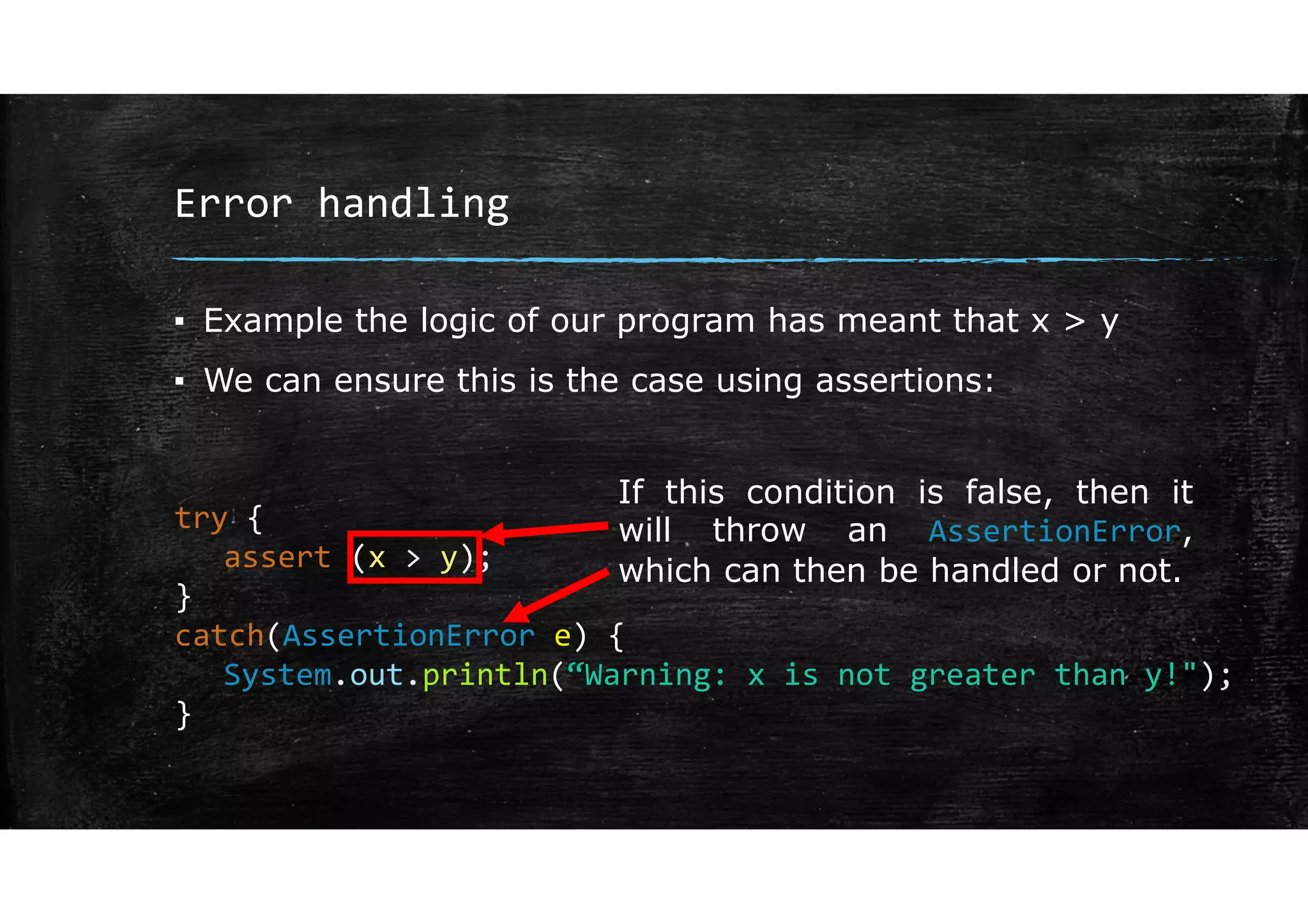 Error handling
▪ Example the logic of our program has meant that x > y
▪ We can ensure this is the case using assertions:
try {
assert (x > y);
}
catch(AssertionError e) {
System.out.println(“Warning: x is not greater than y!");
}
If this condition is false, then it
will throw an AssertionError,
which can then be handled or not.
 