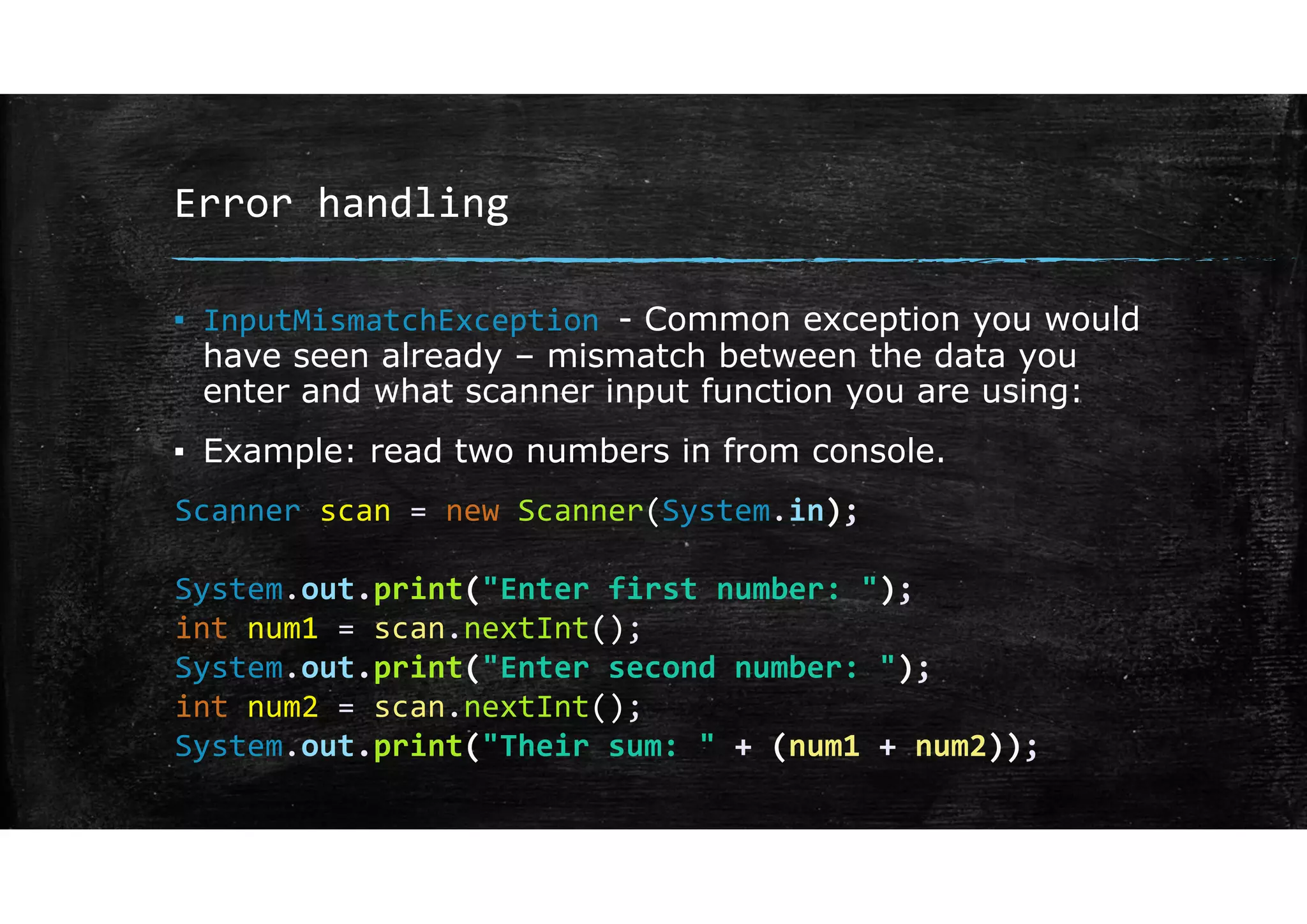 Error handling
▪ InputMismatchException - Common exception you would
have seen already – mismatch between the data you
enter and what scanner input function you are using:
▪ Example: read two numbers in from console.
Scanner scan = new Scanner(System.in);
System.out.print("Enter first number: ");
int num1 = scan.nextInt();
System.out.print("Enter second number: ");
int num2 = scan.nextInt();
System.out.print("Their sum: " + (num1 + num2));
 