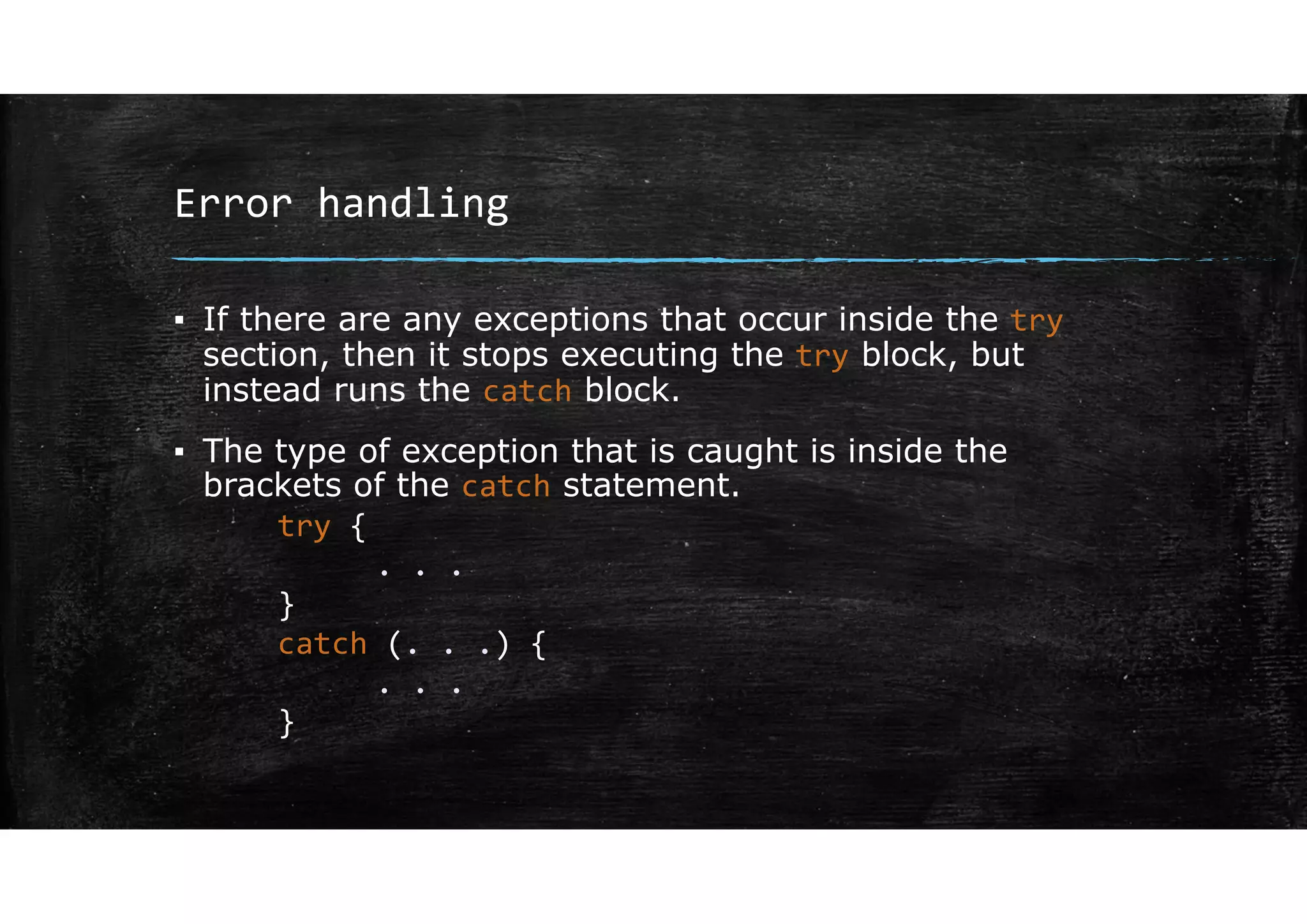 Error handling
▪ If there are any exceptions that occur inside the try
section, then it stops executing the try block, but
instead runs the catch block.
▪ The type of exception that is caught is inside the
brackets of the catch statement.
try {
. . .
}
catch (. . .) {
. . .
}
 