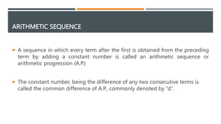 ARITHMETIC SEQUENCE
 A sequence in which every term after the first is obtained from the preceding
term by adding a constant number is called an arithmetic sequence or
arithmetic progression (A.P.)
 The constant number, being the difference of any two consecutive terms is
called the common difference of A.P., commonly denoted by “d”.
 