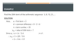 EXAMPLE
Find the 20th term of the arithmetic sequence: 3, 9, 15, 21, …
SOLUTION:
Here, a = first term = 3
d = common difference = 9 - 3 = 6
n = term number = 20
a20 = value of 20th term = ?
Since an = a + (n - 1) d ; n ≥1
∴ a20 = 3 + (20 - 1) 6
= 3 + 114 = 117
 
