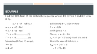 an = a + (n - 1)d n ≥ 1
⇒ a3 = a + (3 - 1) d
⇒ a8 = a + (8 - 1) d
7 = a + 2d……………………(1)
17 = a + 7d………….………....(2)
Subtracting (1) from (2), we get,
10 = 5d
⇒ d = 2
Substituting d = 2 in (1) we have
7 = a + 2(2)
which gives a = 3
Thus, an = a + (n - 1) d
an = 3 + (n - 1) 2 (using values of a and d)
Hence the value of 36th term is
a36 = 3 + (36 - 1) 2
= 3 + 70 = 73
EXAMPLE
Find the 36th term of the arithmetic sequence whose 3rd term is 7 and 8th term
is 17.
 