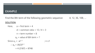 EXAMPLE
SOLUTION:
Here, a = first term = 4
d = common ratio = 12 / 4 = 3
n = term number = 8
a8 = value of 8th term = ?
Since an = arn-1 ; n ≥1
∴ a8 = (4)(3)8-1
= 4 (2187) = 8748
Find the 8th term of the following geometric sequence: 4, 12, 36, 108, …
 
