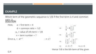 EXAMPLE
Which term of the geometric sequence is 1/8 if the first term is 4 and common
ratio ½
SOLUTION:
Here, a = first term = 4
d = common ratio = 1/2
an = value of nth term = 1/8
n = term number = ?
Since an = arn-1 ; n ≥1
Hence 1/8 is the 6th term of the given
G.P.
 
