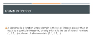 FORMAL DEFINITION
 A sequence is a function whose domain is the set of integers greater than or
equal to a particular integer n0. Usually this set is the set of Natural numbers
{1, 2, 3, …} or the set of whole numbers {0, 1, 2, 3, …}.
 