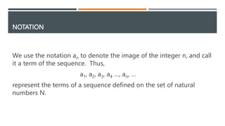 NOTATION
We use the notation an to denote the image of the integer n, and call
it a term of the sequence. Thus,
a1, a2, a3, a4 …, an, …
represent the terms of a sequence defined on the set of natural
numbers N.
 