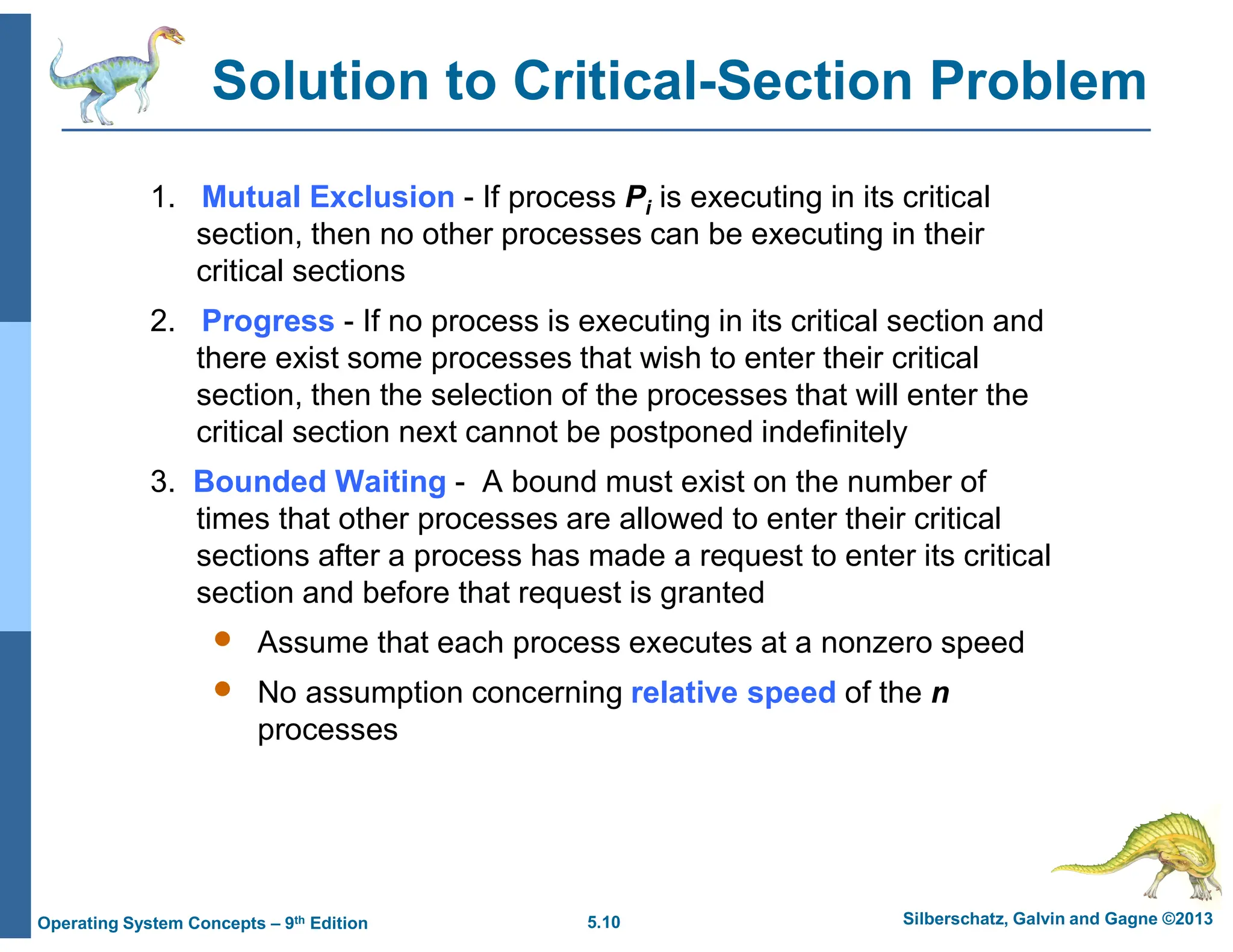 5.10 Silberschatz, Galvin and Gagne ©2013
Operating System Concepts – 9th Edition
Solution to Critical-Section Problem
1. Mutual Exclusion - If process Pi is executing in its critical
section, then no other processes can be executing in their
critical sections
2. Progress - If no process is executing in its critical section and
there exist some processes that wish to enter their critical
section, then the selection of the processes that will enter the
critical section next cannot be postponed indefinitely
3. Bounded Waiting - A bound must exist on the number of
times that other processes are allowed to enter their critical
sections after a process has made a request to enter its critical
section and before that request is granted
 Assume that each process executes at a nonzero speed
 No assumption concerning relative speed of the n
processes
 