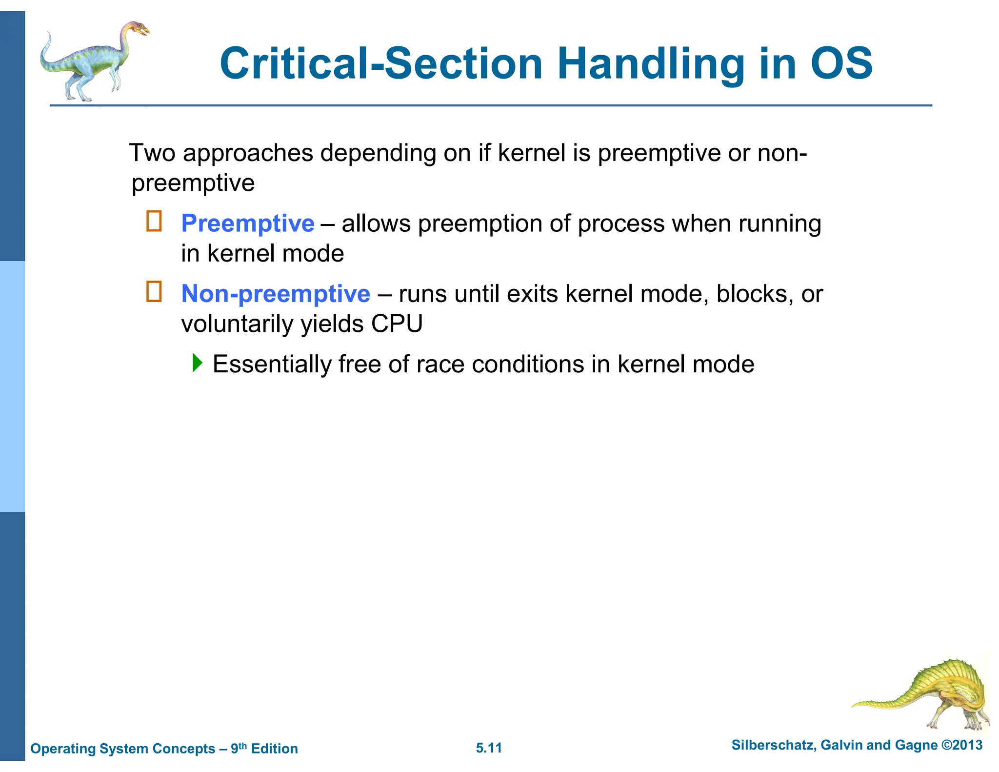 5.11 Silberschatz, Galvin and Gagne ©2013
Operating System Concepts – 9th Edition
Critical-Section Handling in OS
Two approaches depending on if kernel is preemptive or non-
preemptive
 Preemptive – allows preemption of process when running
in kernel mode
 Non-preemptive – runs until exits kernel mode, blocks, or
voluntarily yields CPU
Essentially free of race conditions in kernel mode
 