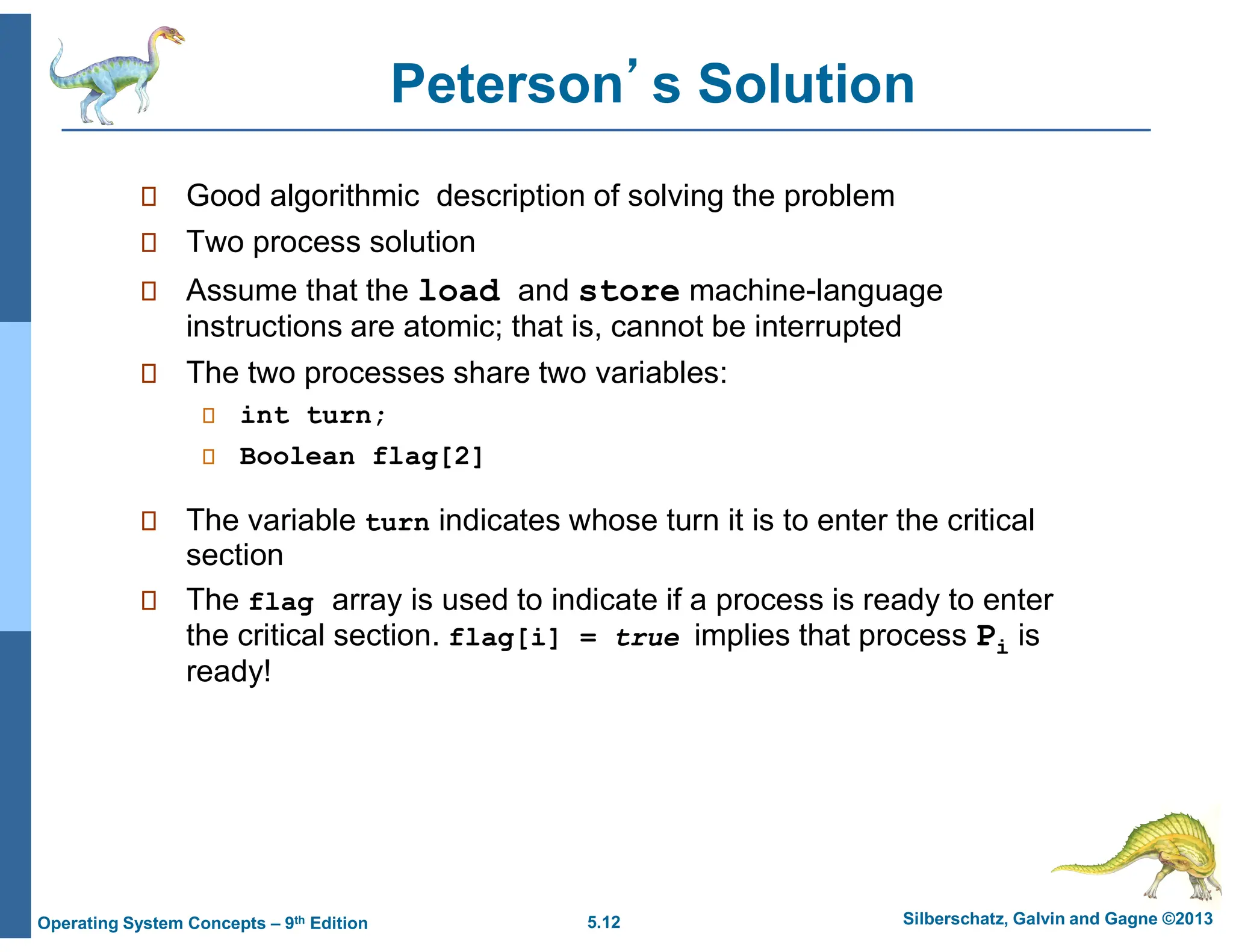 5.12 Silberschatz, Galvin and Gagne ©2013
Operating System Concepts – 9th Edition
Peterson’s Solution
 Good algorithmic description of solving the problem
 Two process solution
 Assume that the load and store machine-language
instructions are atomic; that is, cannot be interrupted
 The two processes share two variables:
 int turn;
 Boolean flag[2]
 The variable turn indicates whose turn it is to enter the critical
section
 The flag array is used to indicate if a process is ready to enter
the critical section. flag[i] = true implies that process Pi is
ready!
 