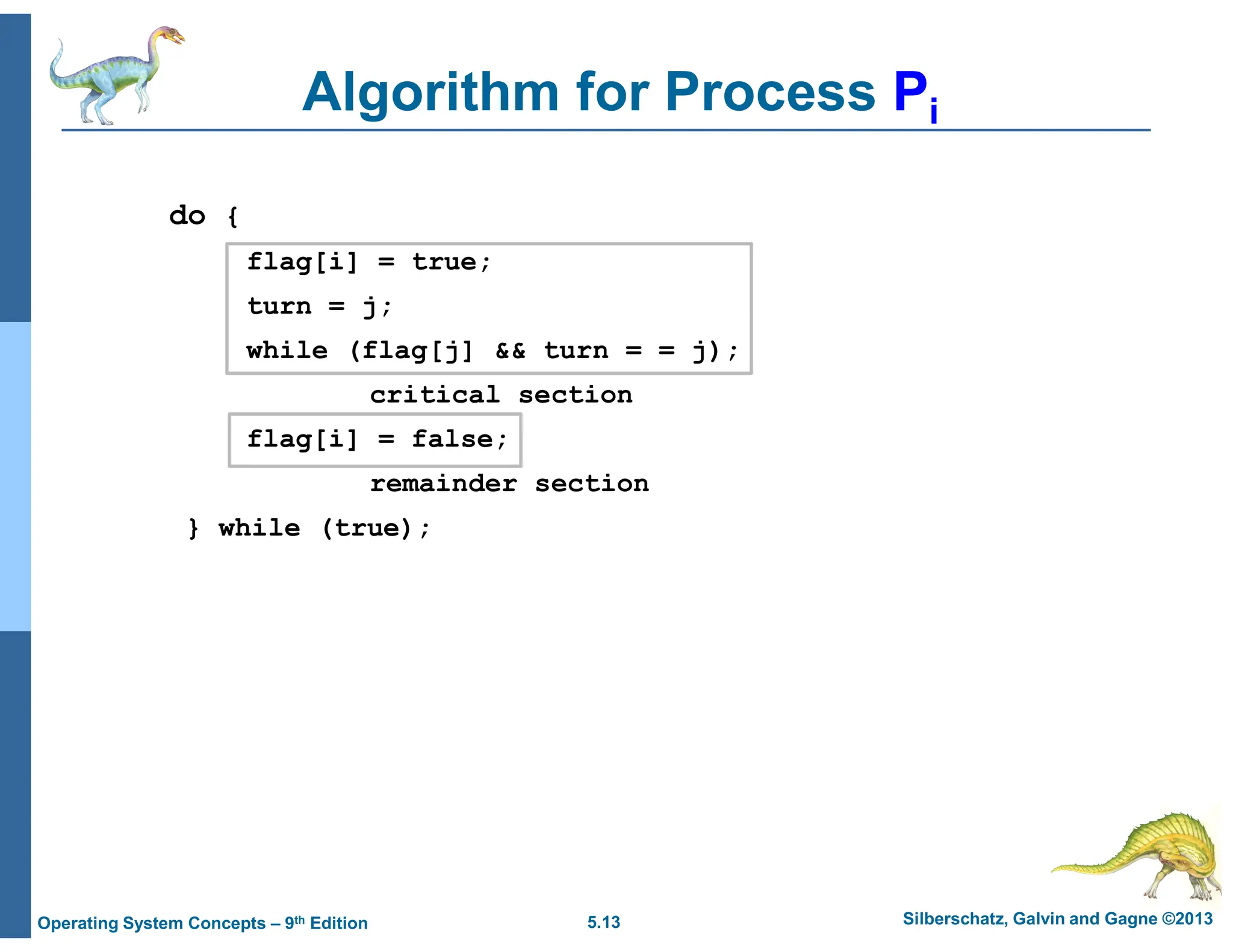 5.13 Silberschatz, Galvin and Gagne ©2013
Operating System Concepts – 9th Edition
Algorithm for Process Pi
do {
flag[i] = true;
turn = j;
while (flag[j] && turn = = j);
critical section
flag[i] = false;
remainder section
} while (true);
 