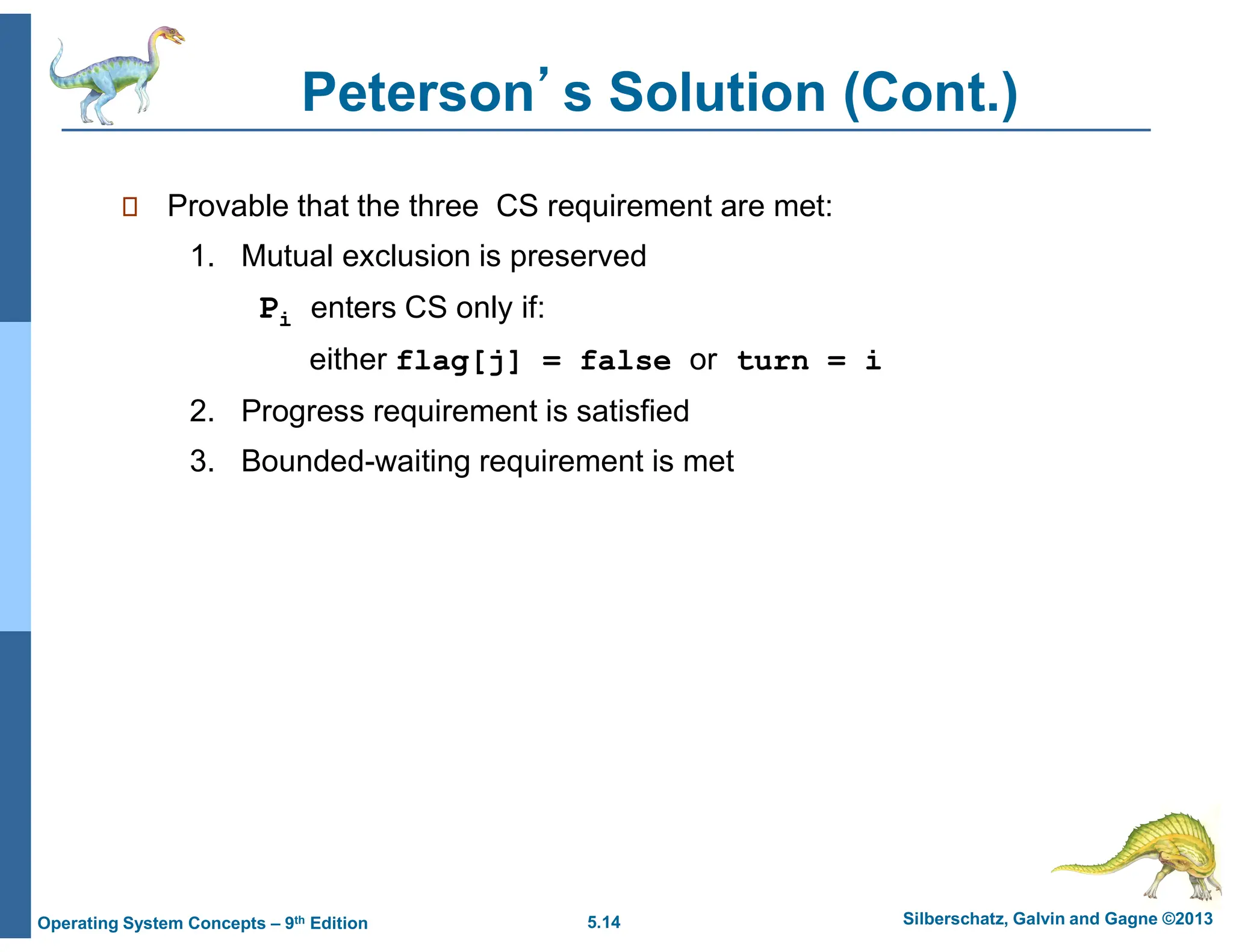 5.14 Silberschatz, Galvin and Gagne ©2013
Operating System Concepts – 9th Edition
Peterson’s Solution (Cont.)
 Provable that the three CS requirement are met:
1. Mutual exclusion is preserved
Pi enters CS only if:
either flag[j] = false or turn = i
2. Progress requirement is satisfied
3. Bounded-waiting requirement is met
 