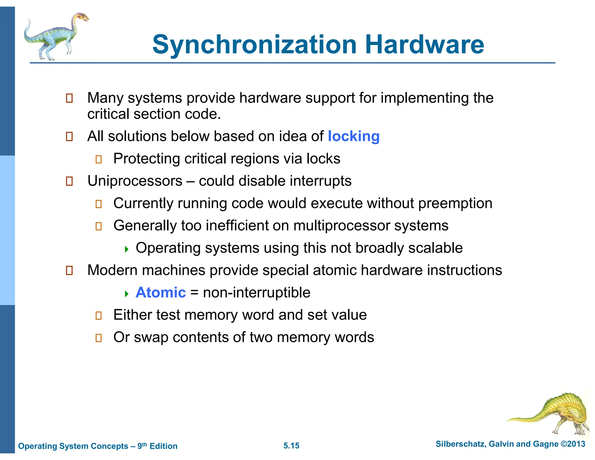5.15 Silberschatz, Galvin and Gagne ©2013
Operating System Concepts – 9th Edition
Synchronization Hardware
 Many systems provide hardware support for implementing the
critical section code.
 All solutions below based on idea of locking
 Protecting critical regions via locks
 Uniprocessors – could disable interrupts
 Currently running code would execute without preemption
 Generally too inefficient on multiprocessor systems
 Operating systems using this not broadly scalable
 Modern machines provide special atomic hardware instructions
 Atomic = non-interruptible
 Either test memory word and set value
 Or swap contents of two memory words
 