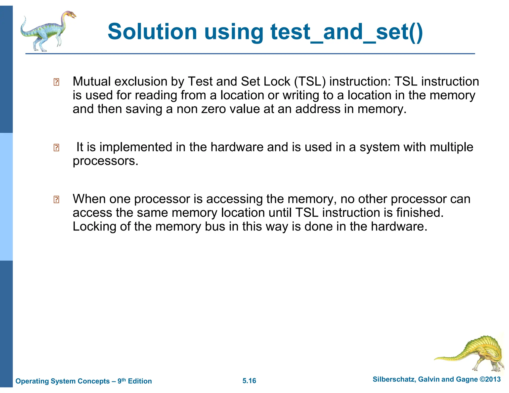5.16 Silberschatz, Galvin and Gagne ©2013
Operating System Concepts – 9th Edition
Solution using test_and_set()
 Mutual exclusion by Test and Set Lock (TSL) instruction: TSL instruction
is used for reading from a location or writing to a location in the memory
and then saving a non zero value at an address in memory.
 It is implemented in the hardware and is used in a system with multiple
processors.
 When one processor is accessing the memory, no other processor can
access the same memory location until TSL instruction is finished.
Locking of the memory bus in this way is done in the hardware.
 