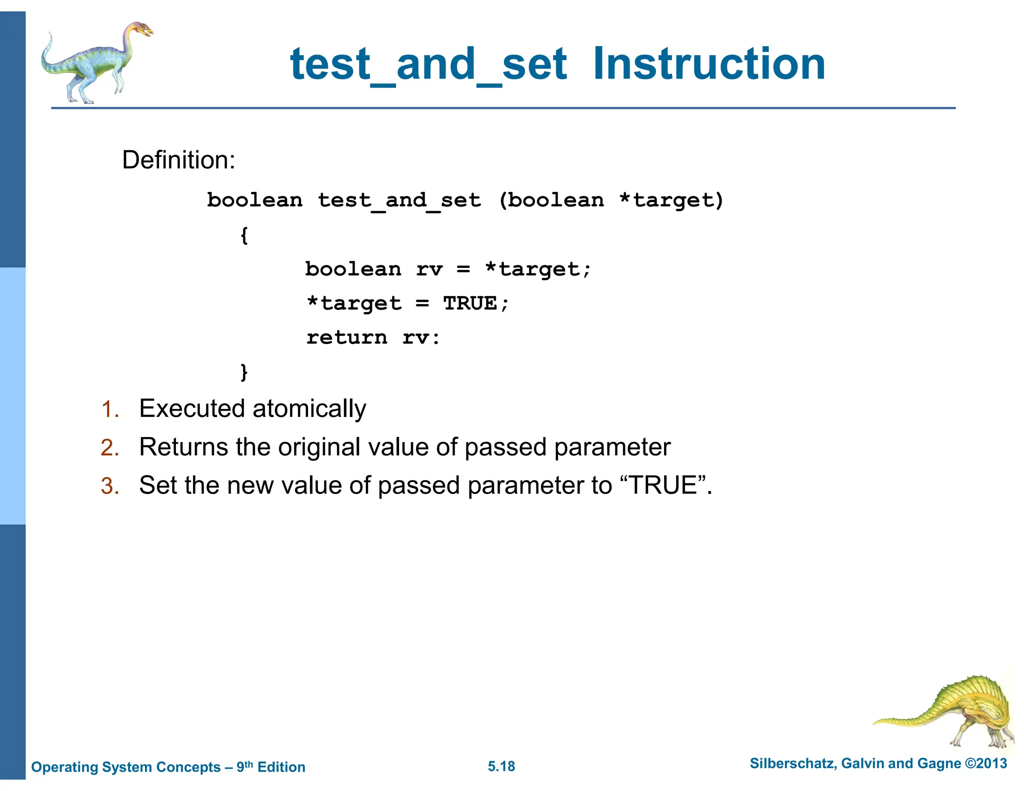 5.18 Silberschatz, Galvin and Gagne ©2013
Operating System Concepts – 9th Edition
test_and_set Instruction
Definition:
boolean test_and_set (boolean *target)
{
boolean rv = *target;
*target = TRUE;
return rv:
}
1. Executed atomically
2. Returns the original value of passed parameter
3. Set the new value of passed parameter to “TRUE”.
 