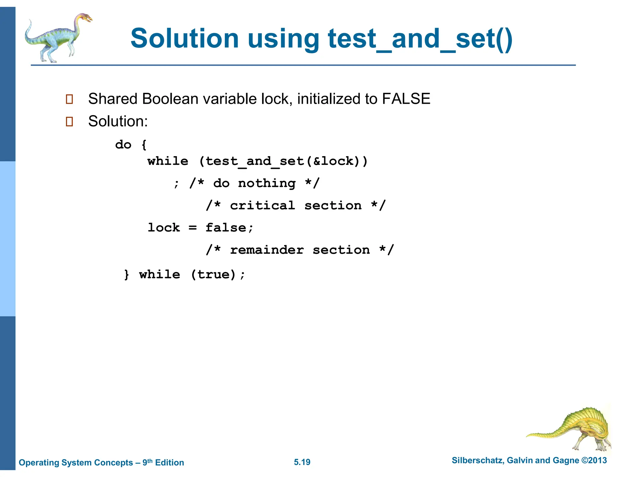 5.19 Silberschatz, Galvin and Gagne ©2013
Operating System Concepts – 9th Edition
Solution using test_and_set()
 Shared Boolean variable lock, initialized to FALSE
 Solution:
do {
while (test_and_set(&lock))
; /* do nothing */
/* critical section */
lock = false;
/* remainder section */
} while (true);
 