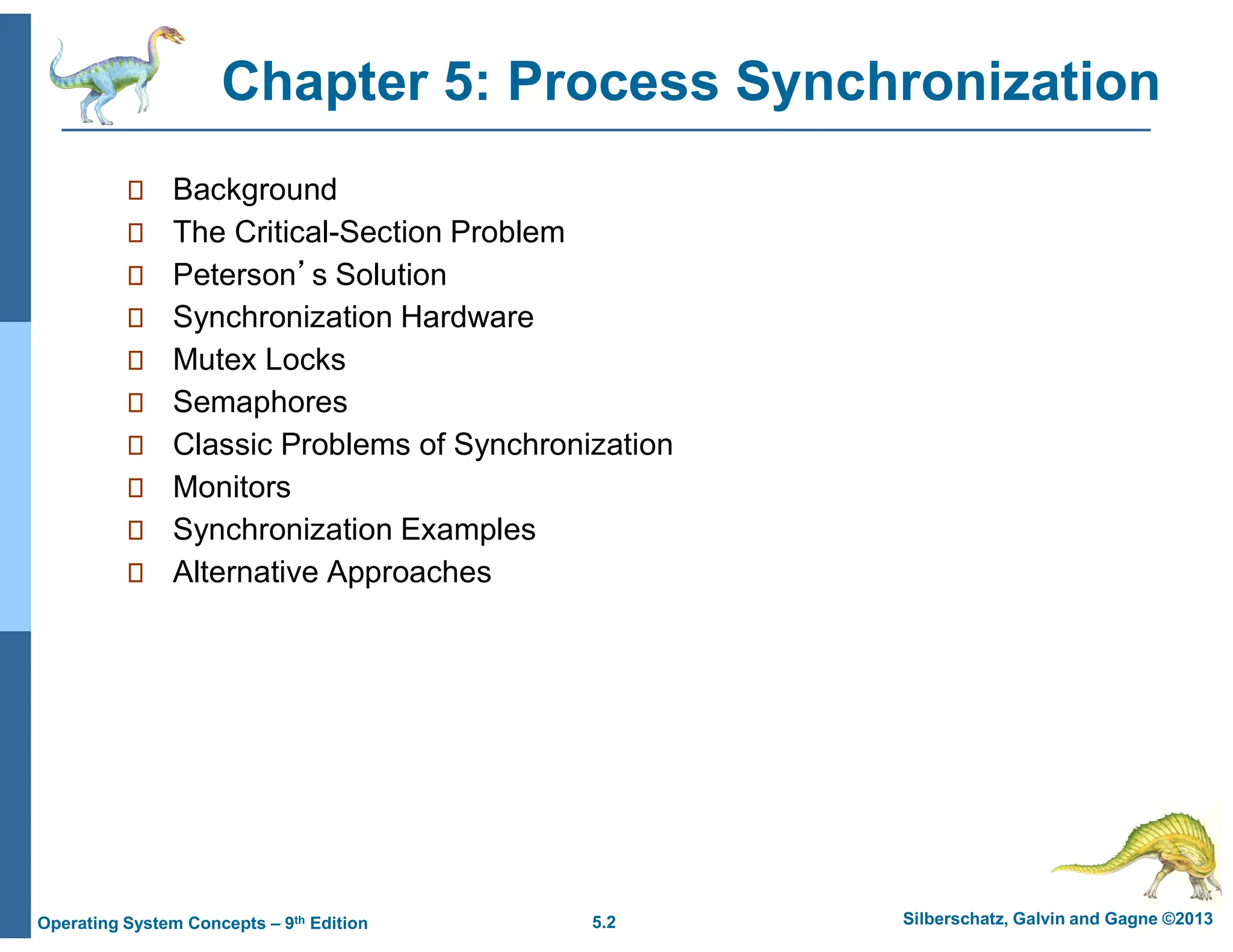 5.2 Silberschatz, Galvin and Gagne ©2013
Operating System Concepts – 9th Edition
Chapter 5: Process Synchronization
 Background
 The Critical-Section Problem
 Peterson’s Solution
 Synchronization Hardware
 Mutex Locks
 Semaphores
 Classic Problems of Synchronization
 Monitors
 Synchronization Examples
 Alternative Approaches
 