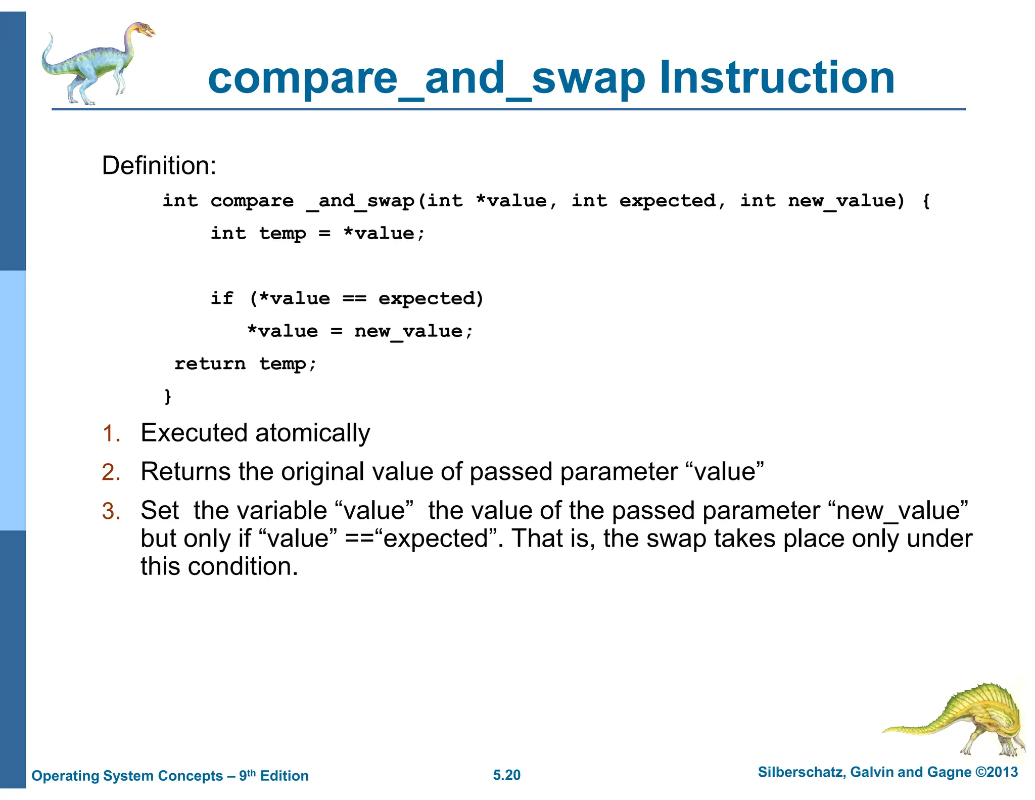 5.20 Silberschatz, Galvin and Gagne ©2013
Operating System Concepts – 9th Edition
compare_and_swap Instruction
Definition:
int compare _and_swap(int *value, int expected, int new_value) {
int temp = *value;
if (*value == expected)
*value = new_value;
return temp;
}
1. Executed atomically
2. Returns the original value of passed parameter “value”
3. Set the variable “value” the value of the passed parameter “new_value”
but only if “value” ==“expected”. That is, the swap takes place only under
this condition.
 