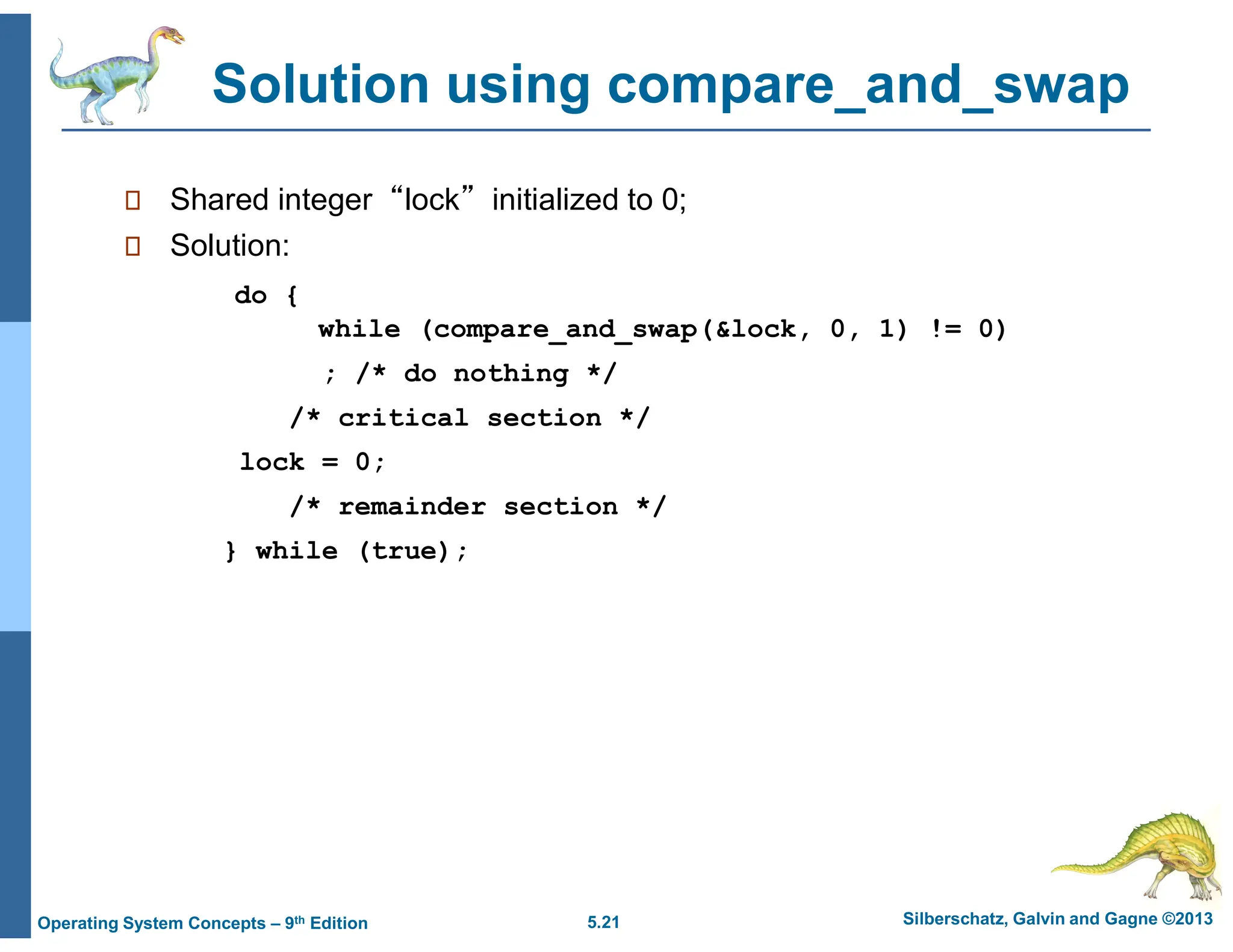 5.21 Silberschatz, Galvin and Gagne ©2013
Operating System Concepts – 9th Edition
Solution using compare_and_swap
 Shared integer “lock” initialized to 0;
 Solution:
do {
while (compare_and_swap(&lock, 0, 1) != 0)
; /* do nothing */
/* critical section */
lock = 0;
/* remainder section */
} while (true);
 