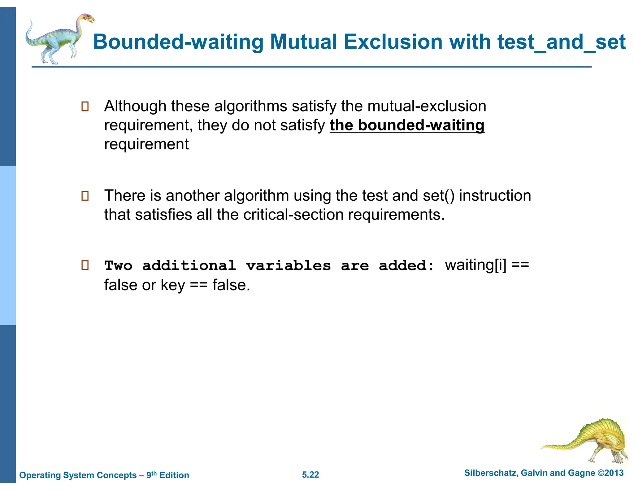 5.22 Silberschatz, Galvin and Gagne ©2013
Operating System Concepts – 9th Edition
Bounded-waiting Mutual Exclusion with test_and_set
 Although these algorithms satisfy the mutual-exclusion
requirement, they do not satisfy the bounded-waiting
requirement
 There is another algorithm using the test and set() instruction
that satisfies all the critical-section requirements.
 Two additional variables are added: waiting[i] ==
false or key == false.
 