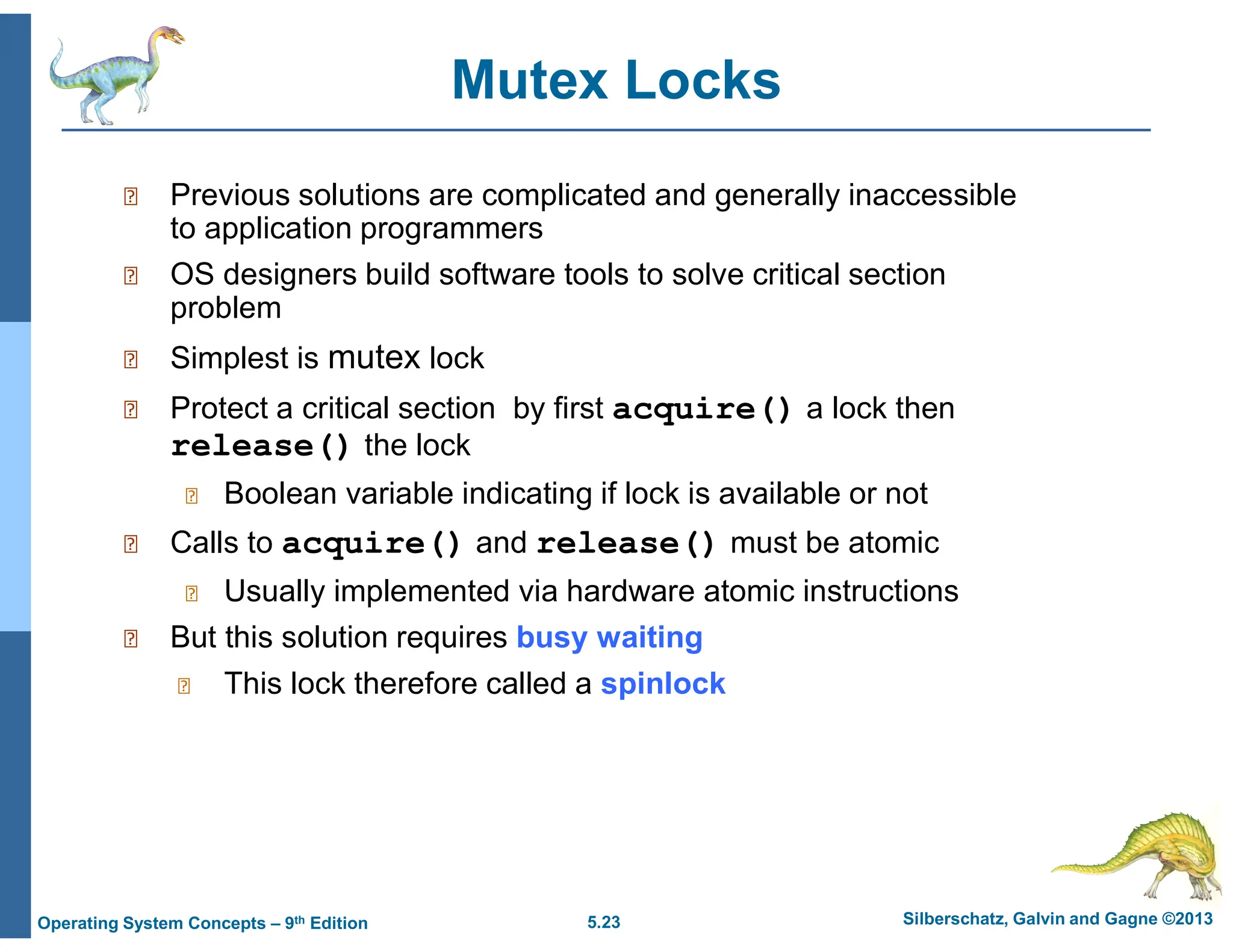 5.23 Silberschatz, Galvin and Gagne ©2013
Operating System Concepts – 9th Edition
Mutex Locks
 Previous solutions are complicated and generally inaccessible
to application programmers
 OS designers build software tools to solve critical section
problem
 Simplest is mutex lock
 Protect a critical section by first acquire() a lock then
release() the lock
 Boolean variable indicating if lock is available or not
 Calls to acquire() and release() must be atomic
 Usually implemented via hardware atomic instructions
 But this solution requires busy waiting
 This lock therefore called a spinlock
 