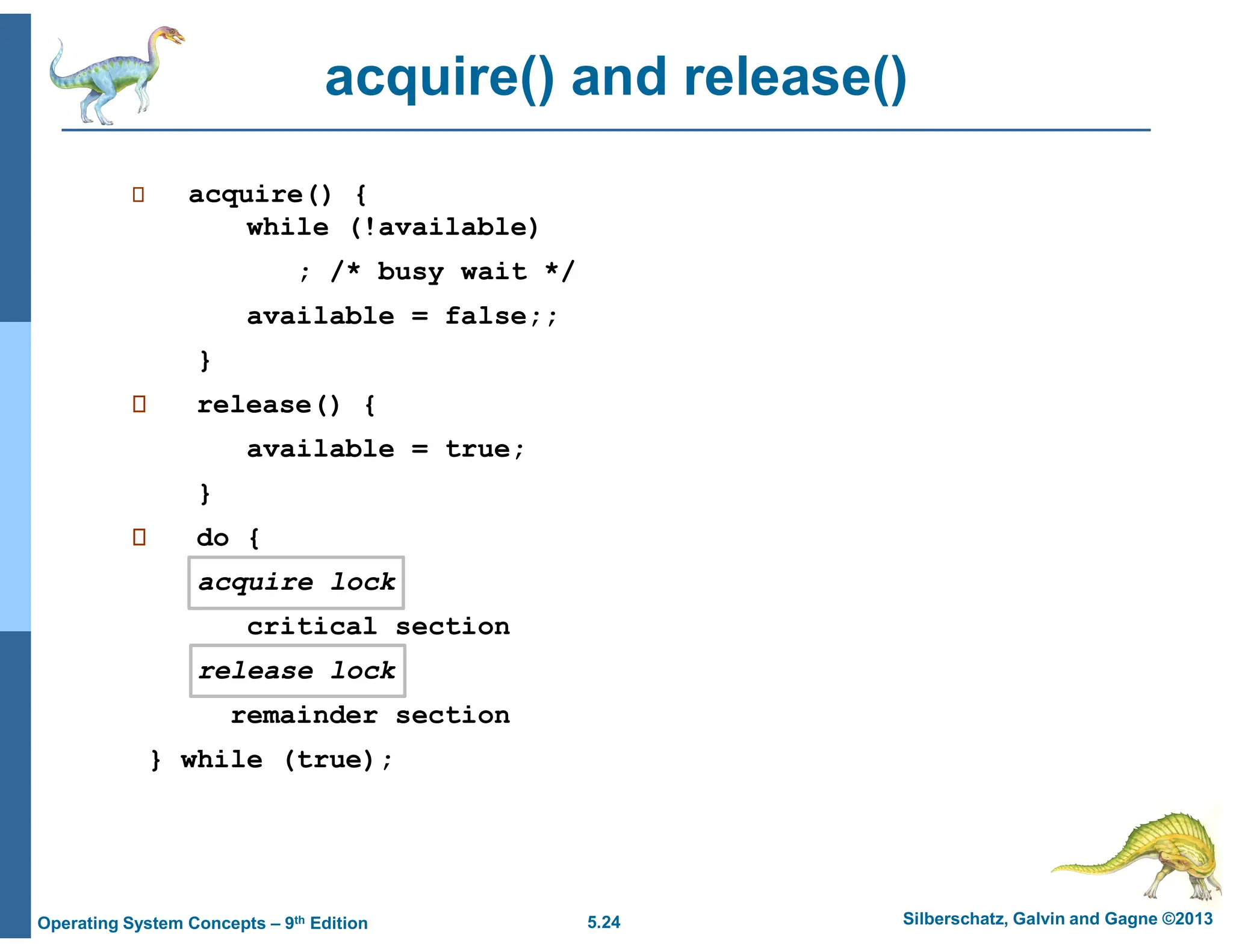 5.24 Silberschatz, Galvin and Gagne ©2013
Operating System Concepts – 9th Edition
acquire() and release()
 acquire() {
while (!available)
; /* busy wait */
available = false;;
}
 release() {
available = true;
}
 do {
acquire lock
critical section
release lock
remainder section
} while (true);
 