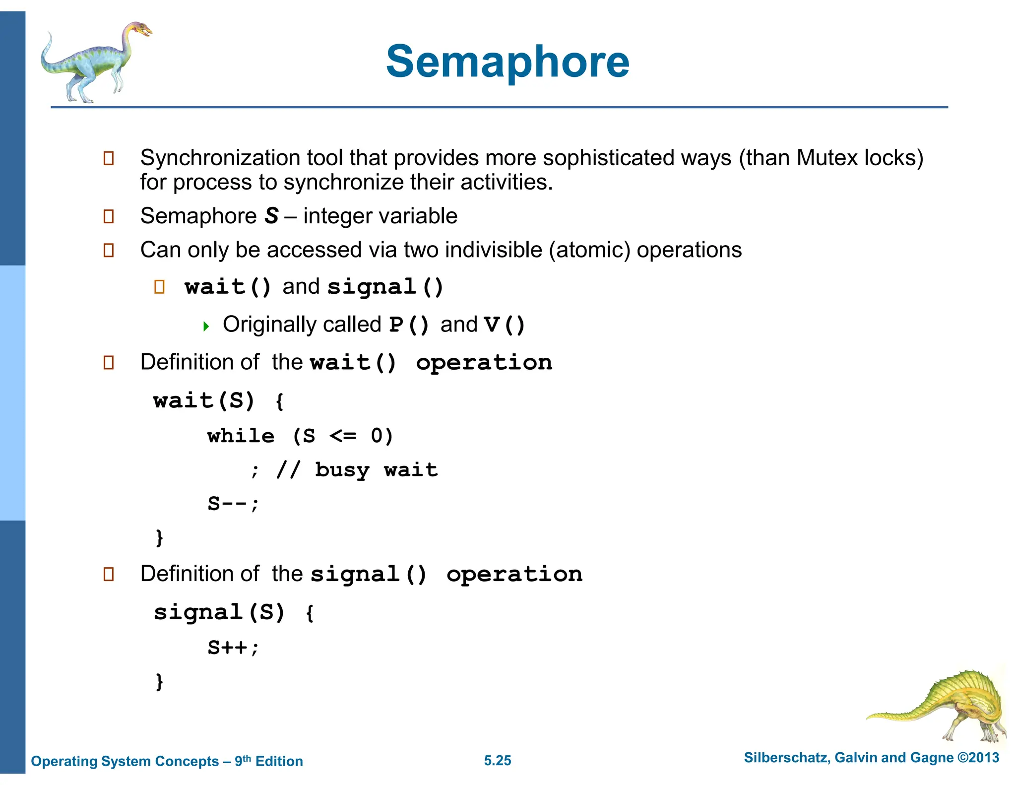 5.25 Silberschatz, Galvin and Gagne ©2013
Operating System Concepts – 9th Edition
Semaphore
 Synchronization tool that provides more sophisticated ways (than Mutex locks)
for process to synchronize their activities.
 Semaphore S – integer variable
 Can only be accessed via two indivisible (atomic) operations
 wait() and signal()
 Originally called P() and V()
 Definition of the wait() operation
wait(S) {
while (S <= 0)
; // busy wait
S--;
}
 Definition of the signal() operation
signal(S) {
S++;
}
 