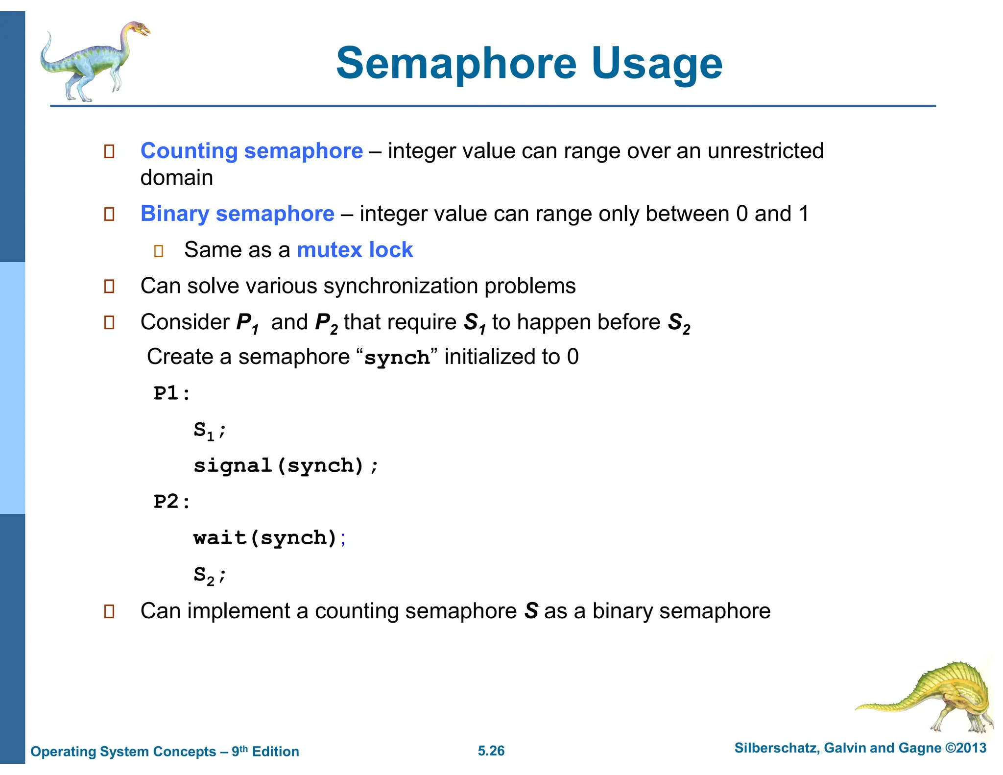 5.26 Silberschatz, Galvin and Gagne ©2013
Operating System Concepts – 9th Edition
Semaphore Usage
 Counting semaphore – integer value can range over an unrestricted
domain
 Binary semaphore – integer value can range only between 0 and 1
 Same as a mutex lock
 Can solve various synchronization problems
 Consider P1 and P2 that require S1 to happen before S2
Create a semaphore “synch” initialized to 0
P1:
S1;
signal(synch);
P2:
wait(synch);
S2;
 Can implement a counting semaphore S as a binary semaphore
 