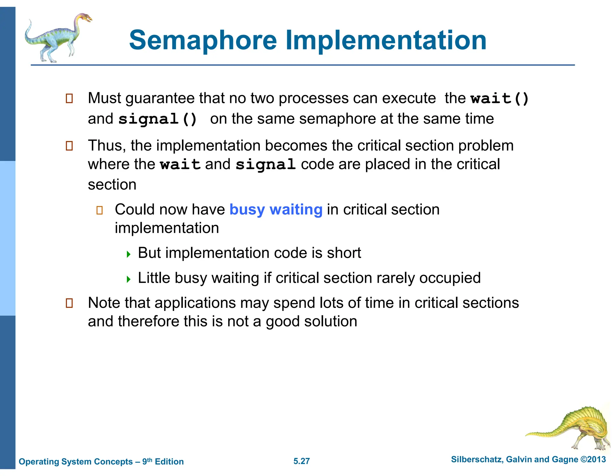 5.27 Silberschatz, Galvin and Gagne ©2013
Operating System Concepts – 9th Edition
Semaphore Implementation
 Must guarantee that no two processes can execute the wait()
and signal() on the same semaphore at the same time
 Thus, the implementation becomes the critical section problem
where the wait and signal code are placed in the critical
section
 Could now have busy waiting in critical section
implementation
 But implementation code is short
 Little busy waiting if critical section rarely occupied
 Note that applications may spend lots of time in critical sections
and therefore this is not a good solution
 