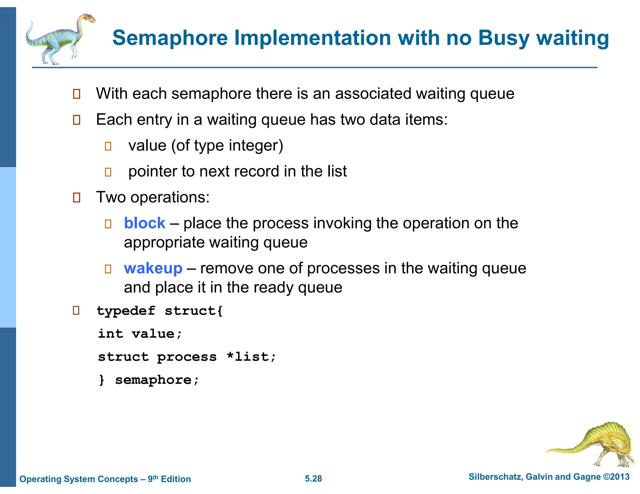 5.28 Silberschatz, Galvin and Gagne ©2013
Operating System Concepts – 9th Edition
Semaphore Implementation with no Busy waiting
 With each semaphore there is an associated waiting queue
 Each entry in a waiting queue has two data items:
 value (of type integer)
 pointer to next record in the list
 Two operations:
 block – place the process invoking the operation on the
appropriate waiting queue
 wakeup – remove one of processes in the waiting queue
and place it in the ready queue
 typedef struct{
int value;
struct process *list;
} semaphore;
 