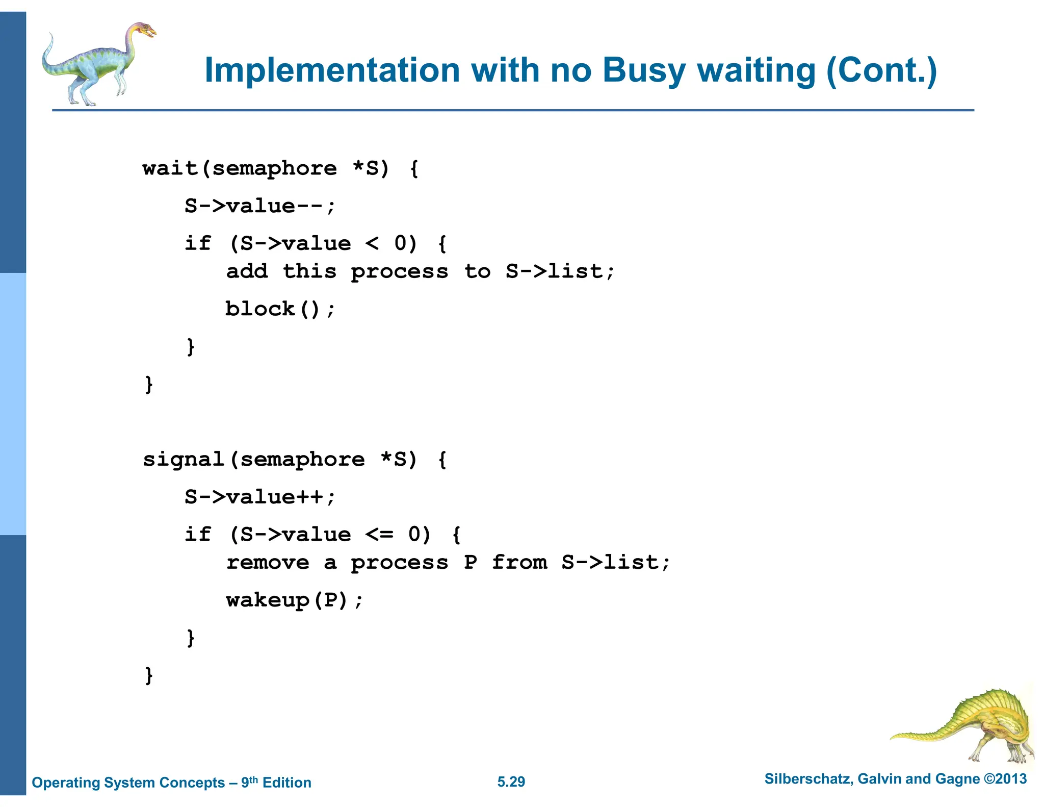 5.29 Silberschatz, Galvin and Gagne ©2013
Operating System Concepts – 9th Edition
Implementation with no Busy waiting (Cont.)
wait(semaphore *S) {
S->value--;
if (S->value < 0) {
add this process to S->list;
block();
}
}
signal(semaphore *S) {
S->value++;
if (S->value <= 0) {
remove a process P from S->list;
wakeup(P);
}
}
 
