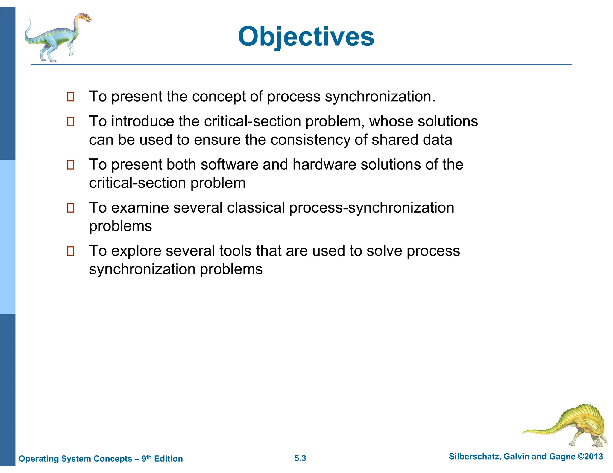 5.3 Silberschatz, Galvin and Gagne ©2013
Operating System Concepts – 9th Edition
Objectives
 To present the concept of process synchronization.
 To introduce the critical-section problem, whose solutions
can be used to ensure the consistency of shared data
 To present both software and hardware solutions of the
critical-section problem
 To examine several classical process-synchronization
problems
 To explore several tools that are used to solve process
synchronization problems
 