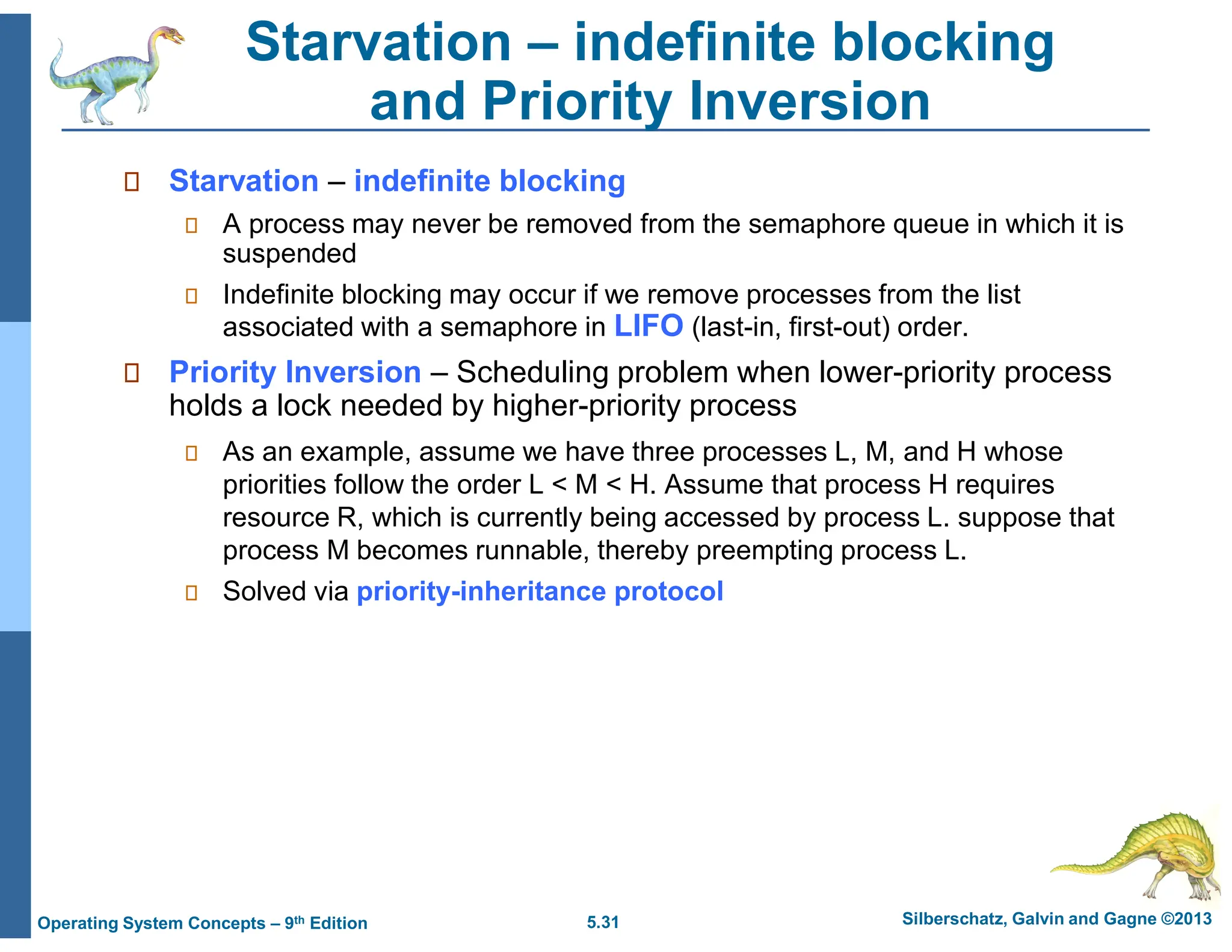 5.31 Silberschatz, Galvin and Gagne ©2013
Operating System Concepts – 9th Edition
Starvation – indefinite blocking
and Priority Inversion
 Starvation – indefinite blocking
 A process may never be removed from the semaphore queue in which it is
suspended
 Indefinite blocking may occur if we remove processes from the list
associated with a semaphore in LIFO (last-in, first-out) order.
 Priority Inversion – Scheduling problem when lower-priority process
holds a lock needed by higher-priority process
 As an example, assume we have three processes L, M, and H whose
priorities follow the order L < M < H. Assume that process H requires
resource R, which is currently being accessed by process L. suppose that
process M becomes runnable, thereby preempting process L.
 Solved via priority-inheritance protocol
 