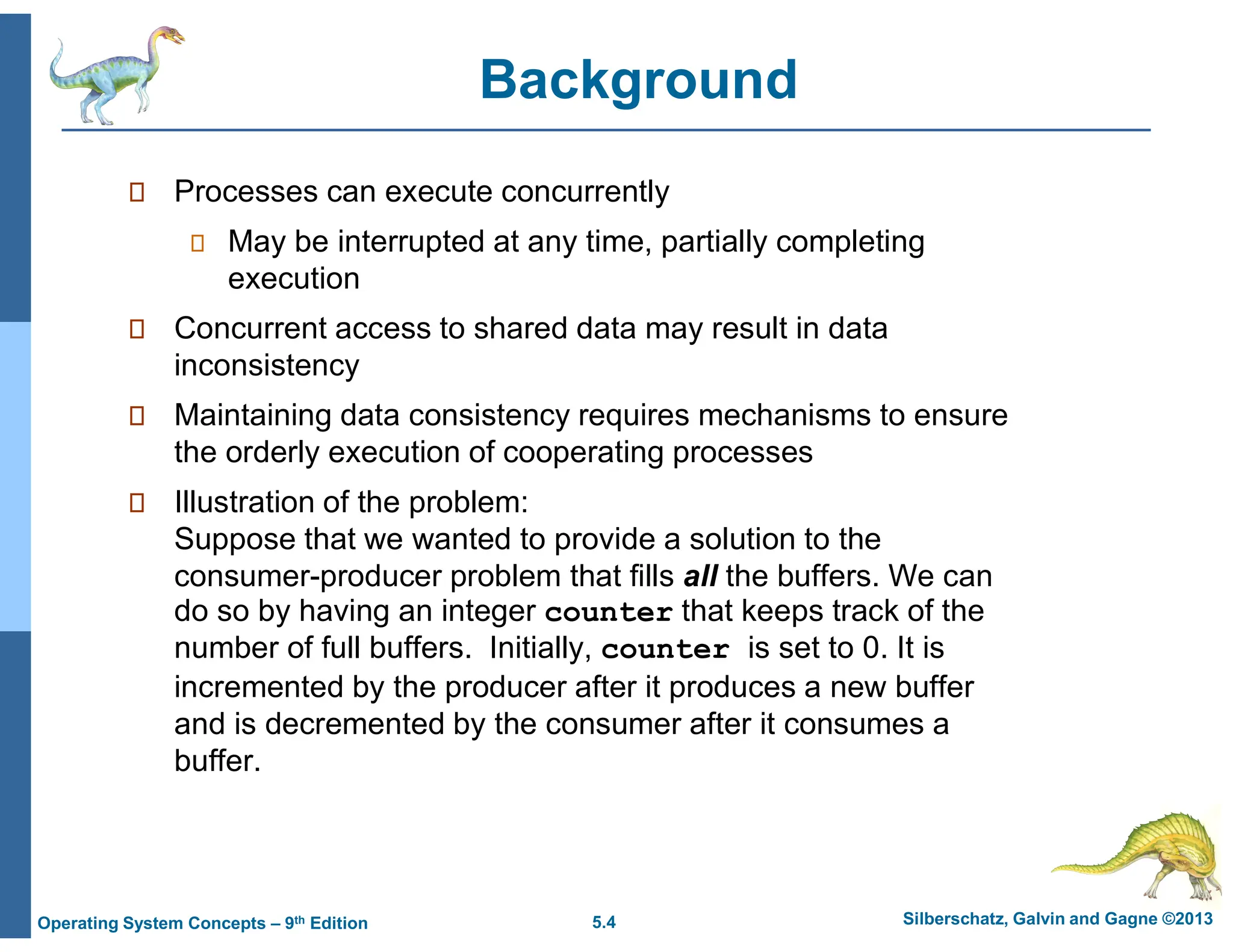 5.4 Silberschatz, Galvin and Gagne ©2013
Operating System Concepts – 9th Edition
Background
 Processes can execute concurrently
 May be interrupted at any time, partially completing
execution
 Concurrent access to shared data may result in data
inconsistency
 Maintaining data consistency requires mechanisms to ensure
the orderly execution of cooperating processes
 Illustration of the problem:
Suppose that we wanted to provide a solution to the
consumer-producer problem that fills all the buffers. We can
do so by having an integer counter that keeps track of the
number of full buffers. Initially, counter is set to 0. It is
incremented by the producer after it produces a new buffer
and is decremented by the consumer after it consumes a
buffer.
 