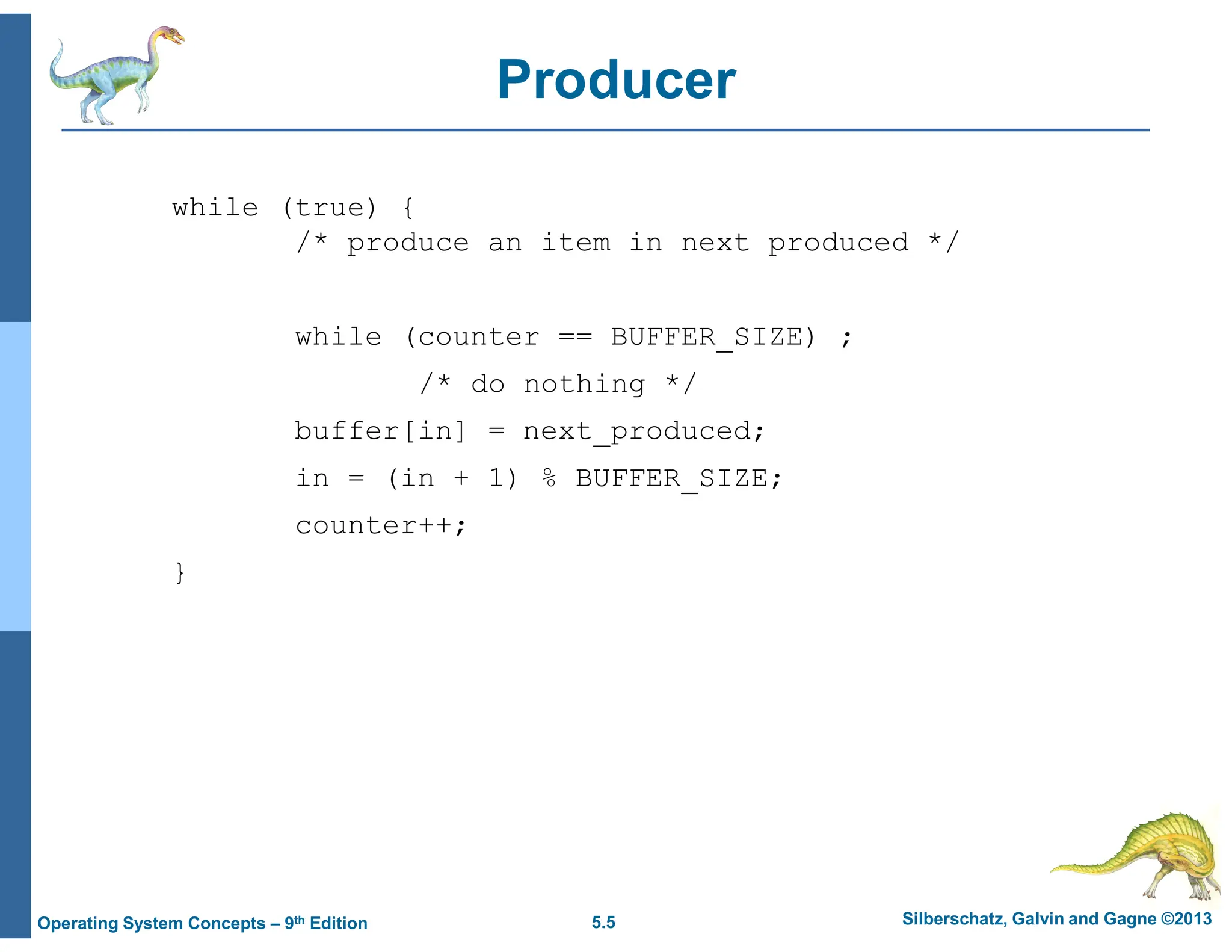 5.5 Silberschatz, Galvin and Gagne ©2013
Operating System Concepts – 9th Edition
Producer
while (true) {
/* produce an item in next produced */
while (counter == BUFFER_SIZE) ;
/* do nothing */
buffer[in] = next_produced;
in = (in + 1) % BUFFER_SIZE;
counter++;
}
 