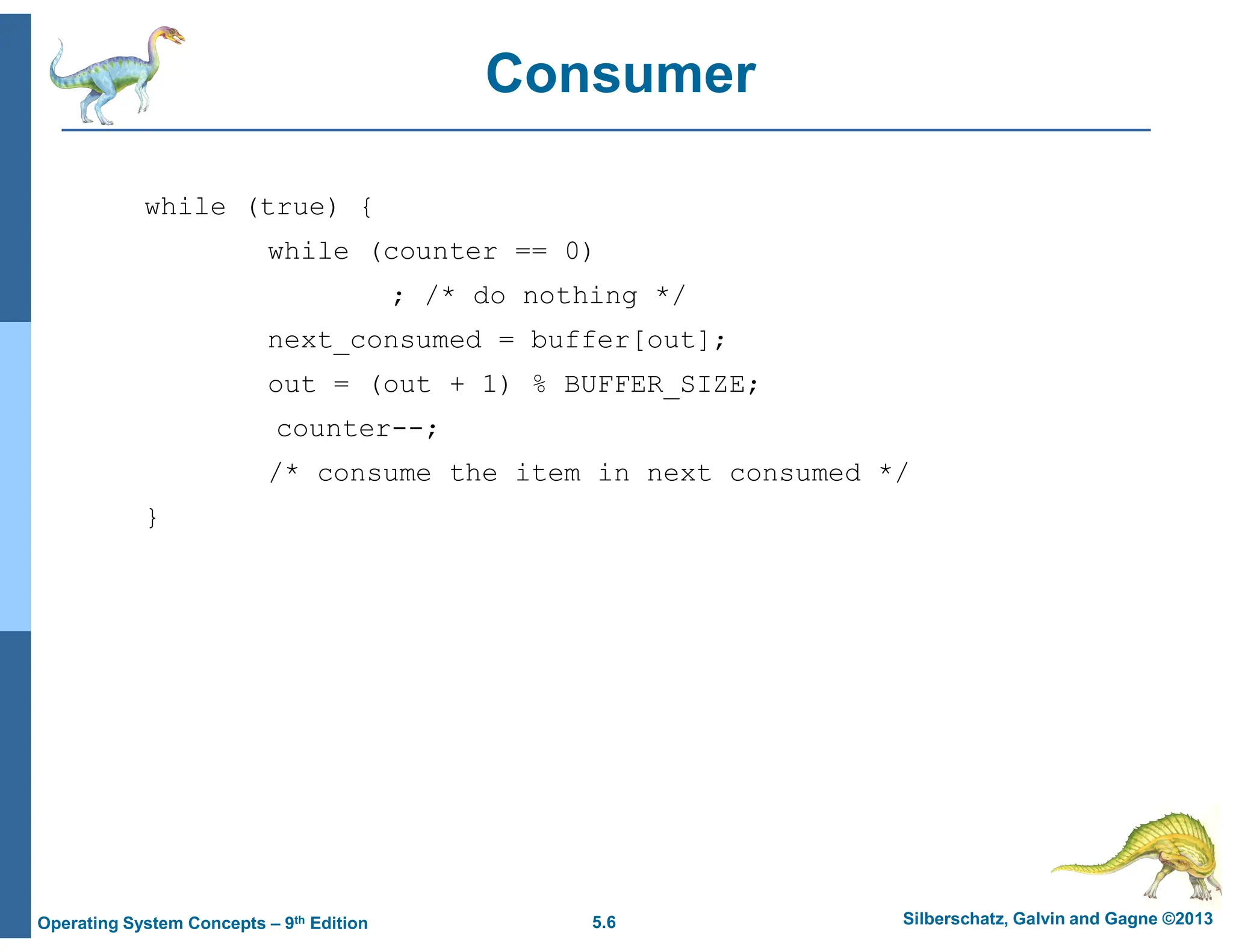 5.6 Silberschatz, Galvin and Gagne ©2013
Operating System Concepts – 9th Edition
Consumer
while (true) {
while (counter == 0)
; /* do nothing */
next_consumed = buffer[out];
out = (out + 1) % BUFFER_SIZE;
counter--;
/* consume the item in next consumed */
}
 
