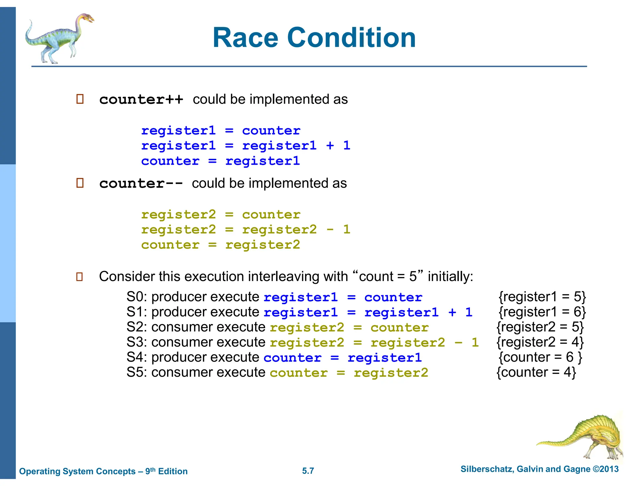 5.7 Silberschatz, Galvin and Gagne ©2013
Operating System Concepts – 9th Edition
Race Condition
 counter++ could be implemented as
register1 = counter
register1 = register1 + 1
counter = register1
 counter-- could be implemented as
register2 = counter
register2 = register2 - 1
counter = register2
 Consider this execution interleaving with “count = 5” initially:
S0: producer execute register1 = counter {register1 = 5}
S1: producer execute register1 = register1 + 1 {register1 = 6}
S2: consumer execute register2 = counter {register2 = 5}
S3: consumer execute register2 = register2 – 1 {register2 = 4}
S4: producer execute counter = register1 {counter = 6 }
S5: consumer execute counter = register2 {counter = 4}
 