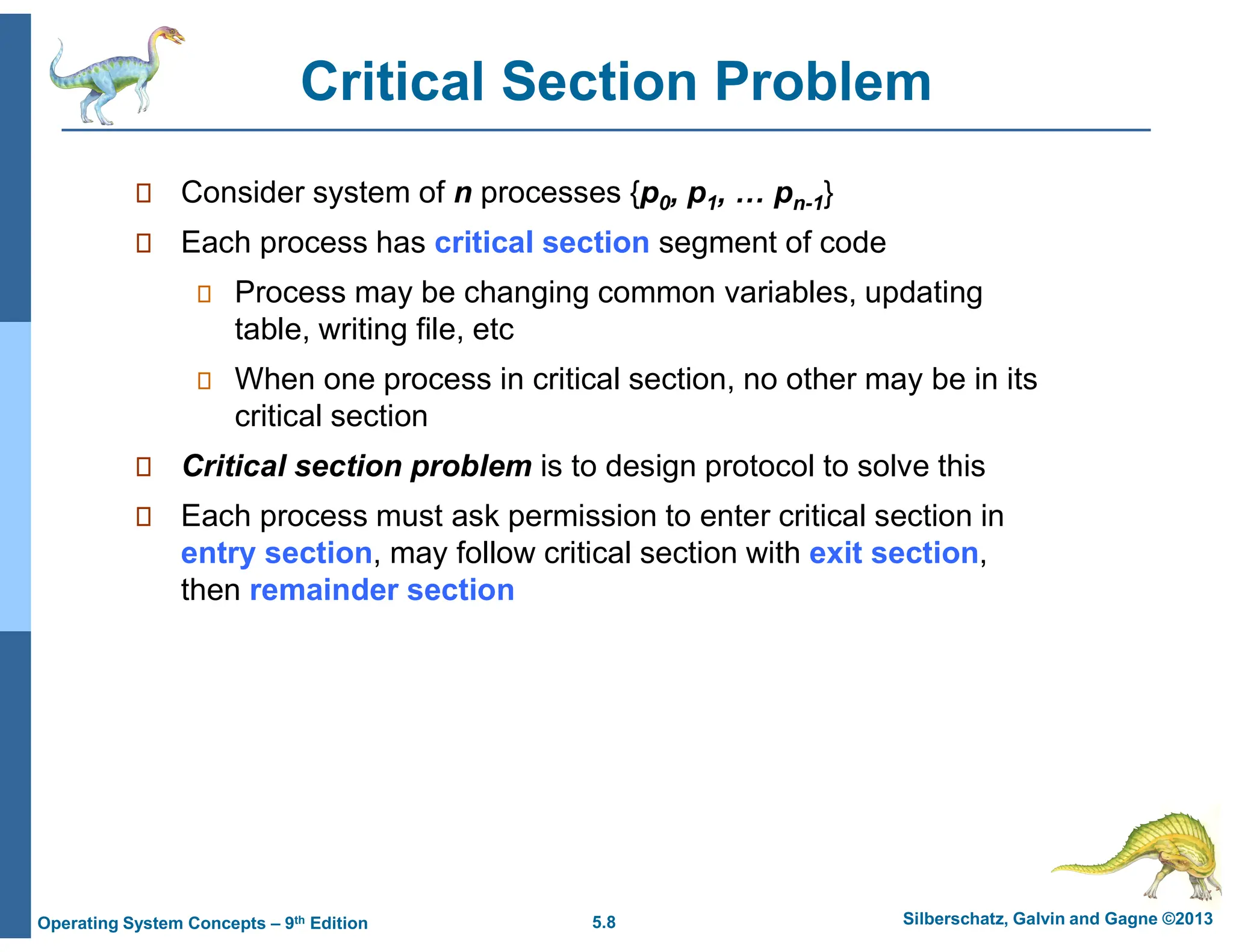 5.8 Silberschatz, Galvin and Gagne ©2013
Operating System Concepts – 9th Edition
Critical Section Problem
 Consider system of n processes {p0, p1, … pn-1}
 Each process has critical section segment of code
 Process may be changing common variables, updating
table, writing file, etc
 When one process in critical section, no other may be in its
critical section
 Critical section problem is to design protocol to solve this
 Each process must ask permission to enter critical section in
entry section, may follow critical section with exit section,
then remainder section
 