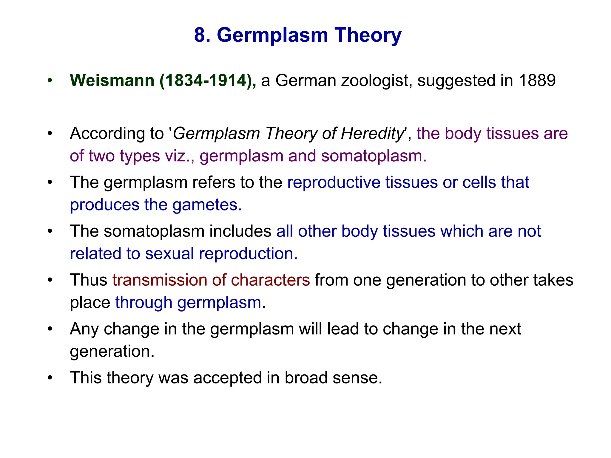 8. Germplasm Theory
• Weismann (1834-1914), a German zoologist, suggested in 1889
• According to 'Germplasm Theory of Heredity', the body tissues are
of two types viz., germplasm and somatoplasm.
• The germplasm refers to the reproductive tissues or cells that
produces the gametes.
• The somatoplasm includes all other body tissues which are not
related to sexual reproduction.
• Thus transmission of characters from one generation to other takes
place through germplasm.
• Any change in the germplasm will lead to change in the next
generation.
• This theory was accepted in broad sense.
 
