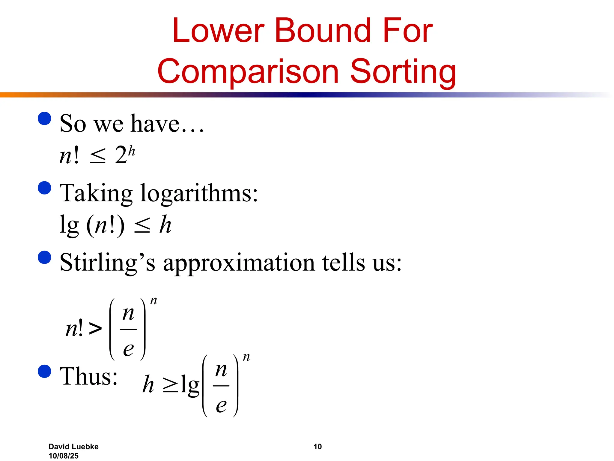David Luebke 10
10/08/25
Lower Bound For
Comparison Sorting
 So we have…
n!  2h
 Taking logarithms:
lg (n!)  h
 Stirling’s approximation tells us:
 Thus:
n
e
n
n 






!
n
e
n
h 





lg
 