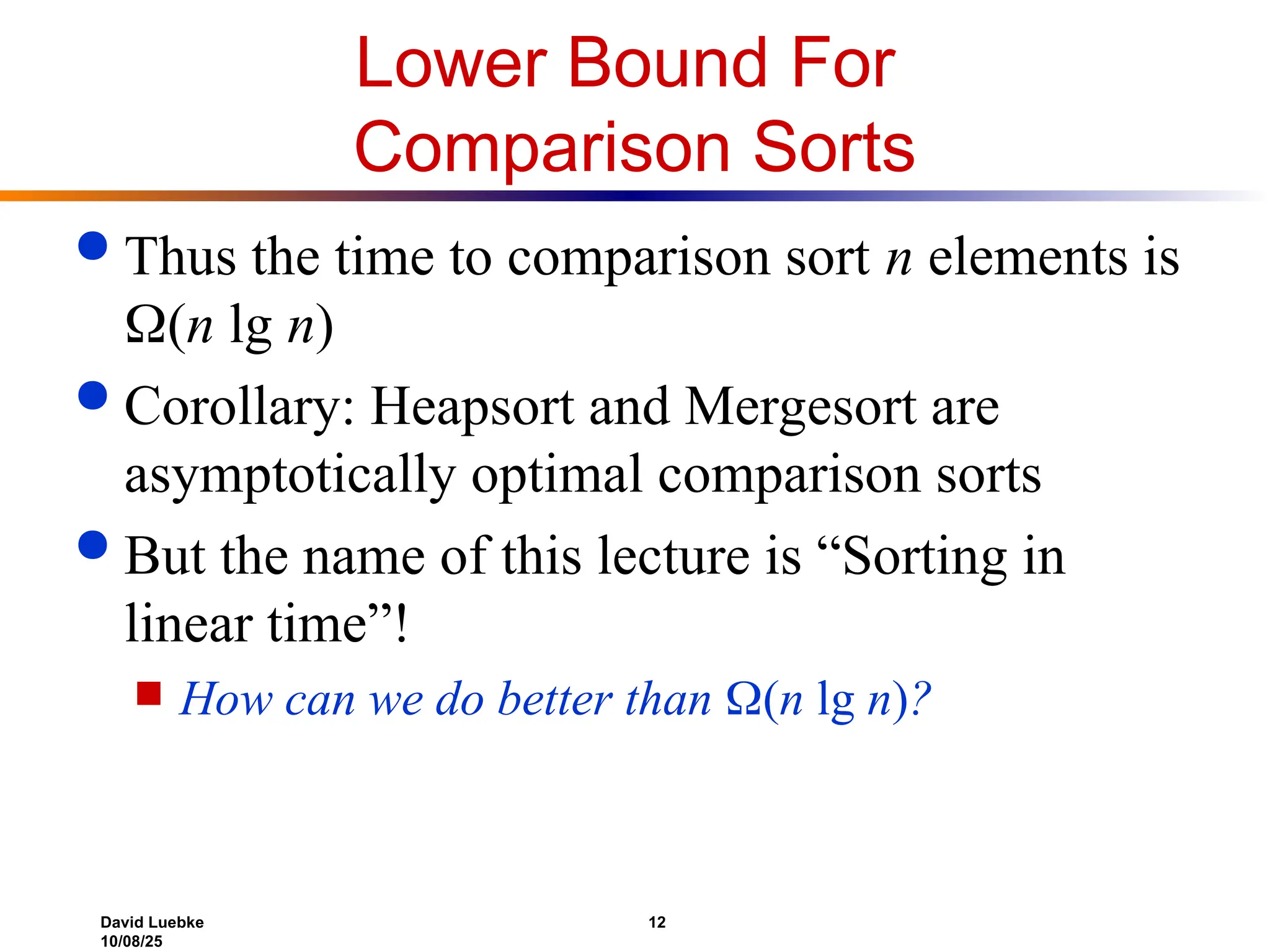 David Luebke 12
10/08/25
Lower Bound For
Comparison Sorts
 Thus the time to comparison sort n elements is
(n lg n)
 Corollary: Heapsort and Mergesort are
asymptotically optimal comparison sorts
 But the name of this lecture is “Sorting in
linear time”!
 How can we do better than (n lg n)?
 