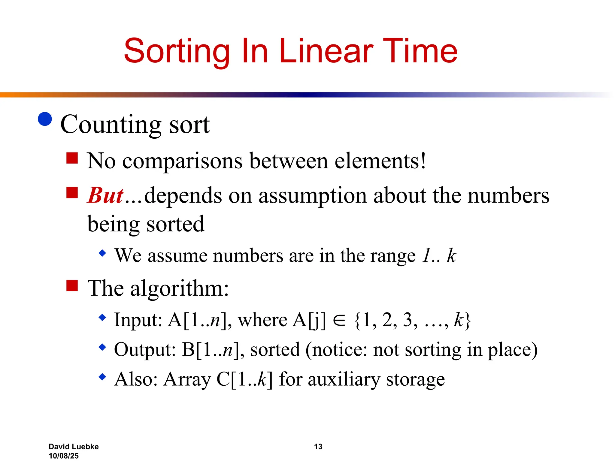 David Luebke 13
10/08/25
Sorting In Linear Time
 Counting sort
 No comparisons between elements!
 But…depends on assumption about the numbers
being sorted
 We assume numbers are in the range 1.. k
 The algorithm:
 Input: A[1..n], where A[j]  {1, 2, 3, …, k}
 Output: B[1..n], sorted (notice: not sorting in place)
 Also: Array C[1..k] for auxiliary storage
 