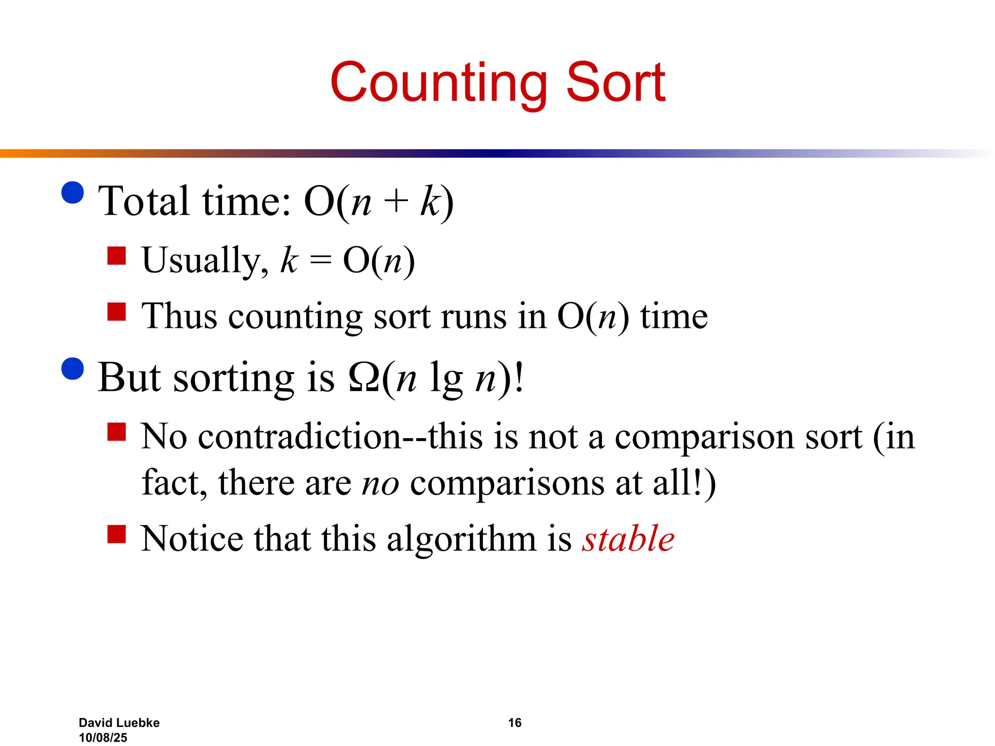 David Luebke 16
10/08/25
Counting Sort
 Total time: O(n + k)
 Usually, k = O(n)
 Thus counting sort runs in O(n) time
 But sorting is (n lg n)!
 No contradiction--this is not a comparison sort (in
fact, there are no comparisons at all!)
 Notice that this algorithm is stable
 