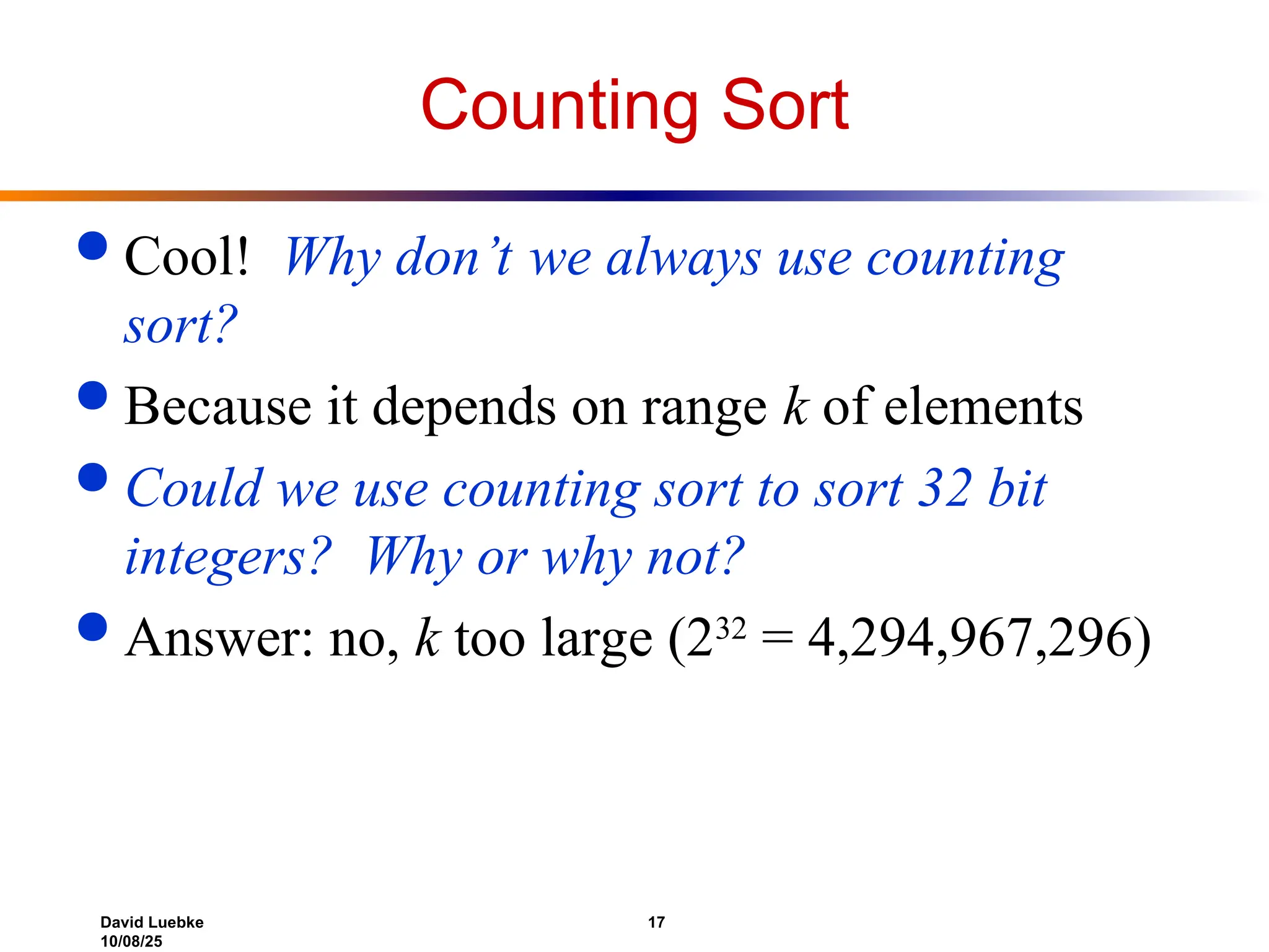 David Luebke 17
10/08/25
Counting Sort
 Cool! Why don’t we always use counting
sort?
 Because it depends on range k of elements
 Could we use counting sort to sort 32 bit
integers? Why or why not?
 Answer: no, k too large (232
= 4,294,967,296)
 