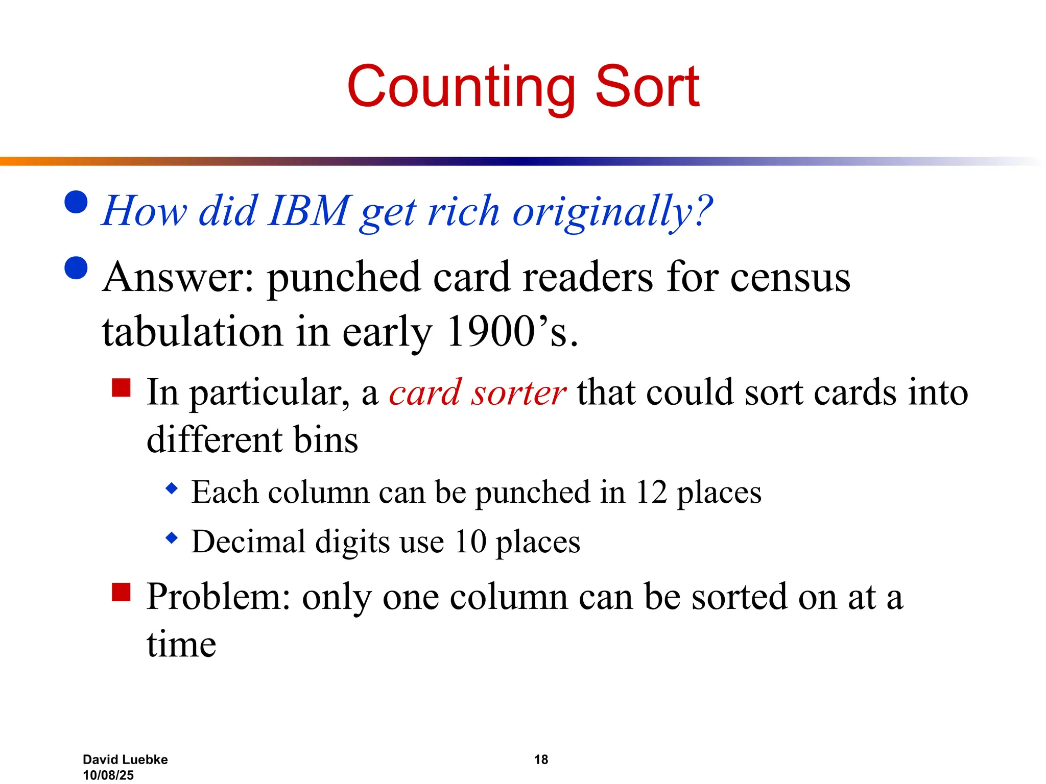 David Luebke 18
10/08/25
Counting Sort
 How did IBM get rich originally?
 Answer: punched card readers for census
tabulation in early 1900’s.
 In particular, a card sorter that could sort cards into
different bins
 Each column can be punched in 12 places
 Decimal digits use 10 places
 Problem: only one column can be sorted on at a
time
 