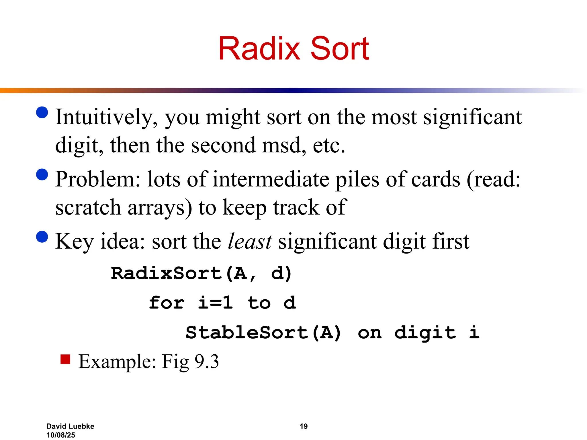 David Luebke 19
10/08/25
Radix Sort
 Intuitively, you might sort on the most significant
digit, then the second msd, etc.
 Problem: lots of intermediate piles of cards (read:
scratch arrays) to keep track of
 Key idea: sort the least significant digit first
RadixSort(A, d)
for i=1 to d
StableSort(A) on digit i
 Example: Fig 9.3
 