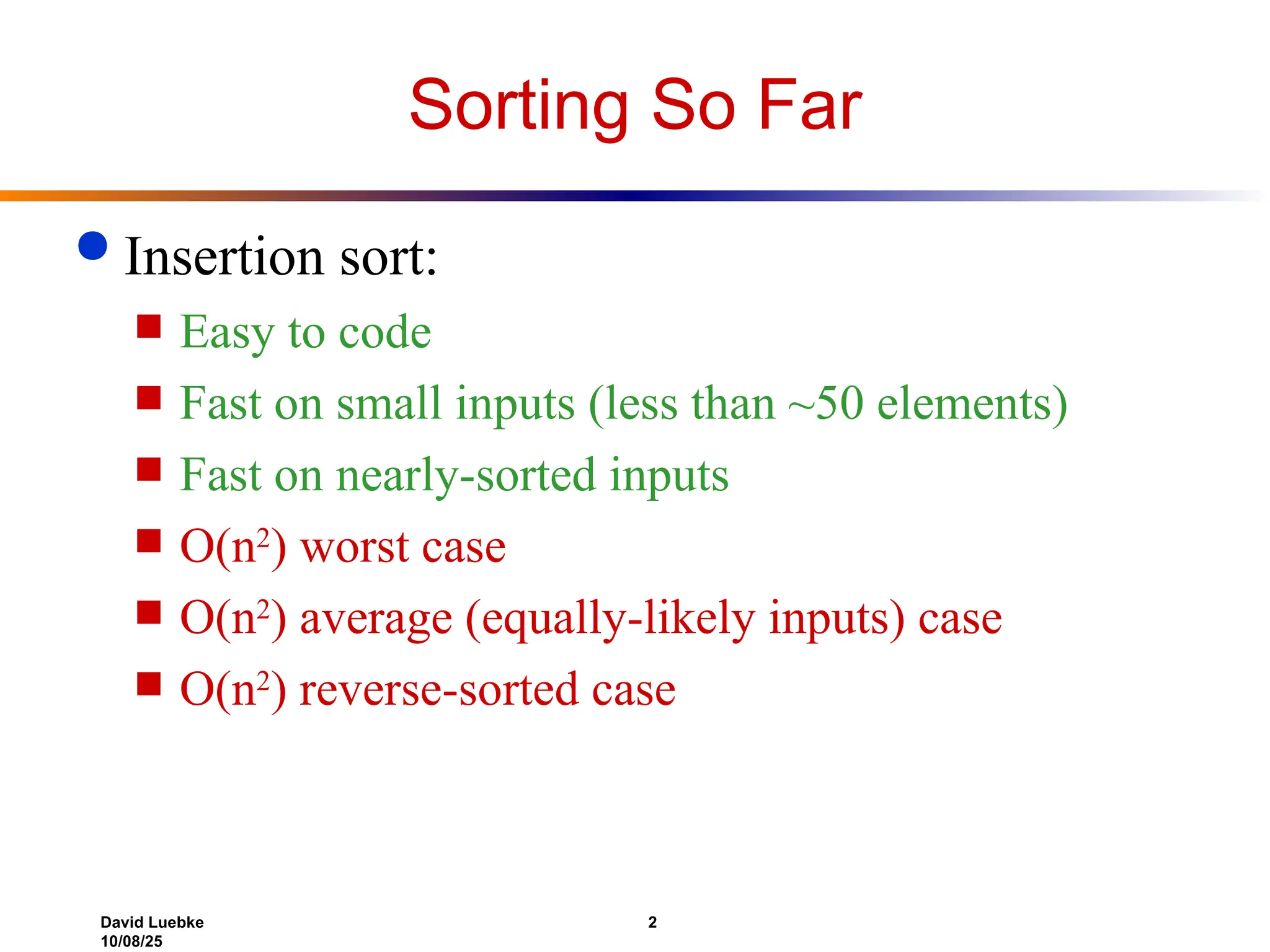 David Luebke 2
10/08/25
Sorting So Far
 Insertion sort:
 Easy to code
 Fast on small inputs (less than ~50 elements)
 Fast on nearly-sorted inputs
 O(n2
) worst case
 O(n2
) average (equally-likely inputs) case
 O(n2
) reverse-sorted case
 