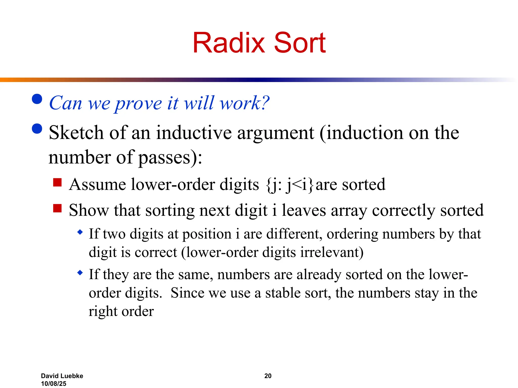 David Luebke 20
10/08/25
Radix Sort
 Can we prove it will work?
 Sketch of an inductive argument (induction on the
number of passes):
 Assume lower-order digits {j: j<i}are sorted
 Show that sorting next digit i leaves array correctly sorted
 If two digits at position i are different, ordering numbers by that
digit is correct (lower-order digits irrelevant)
 If they are the same, numbers are already sorted on the lower-
order digits. Since we use a stable sort, the numbers stay in the
right order
 
