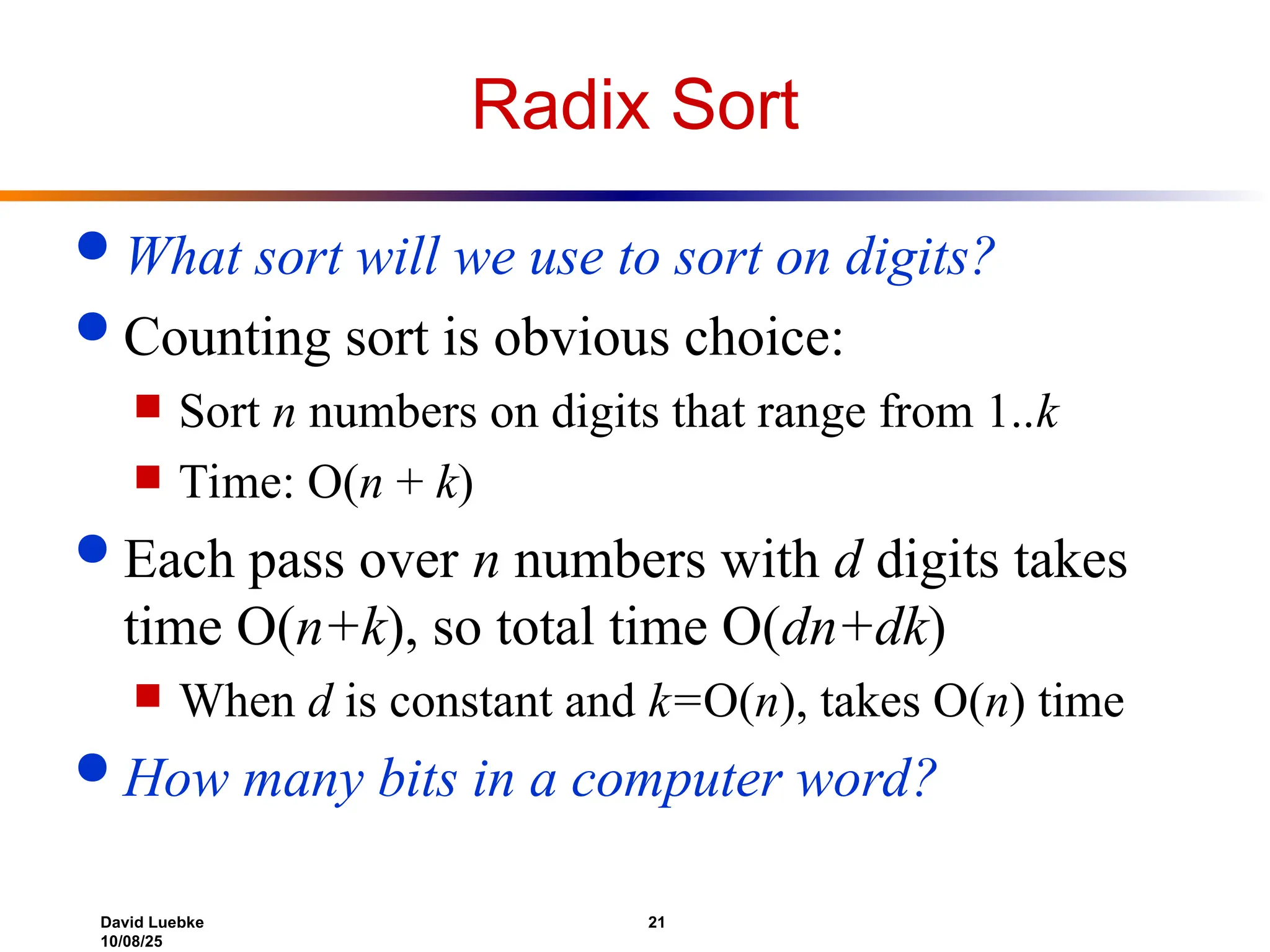 David Luebke 21
10/08/25
Radix Sort
 What sort will we use to sort on digits?
 Counting sort is obvious choice:
 Sort n numbers on digits that range from 1..k
 Time: O(n + k)
 Each pass over n numbers with d digits takes
time O(n+k), so total time O(dn+dk)
 When d is constant and k=O(n), takes O(n) time
 How many bits in a computer word?
 