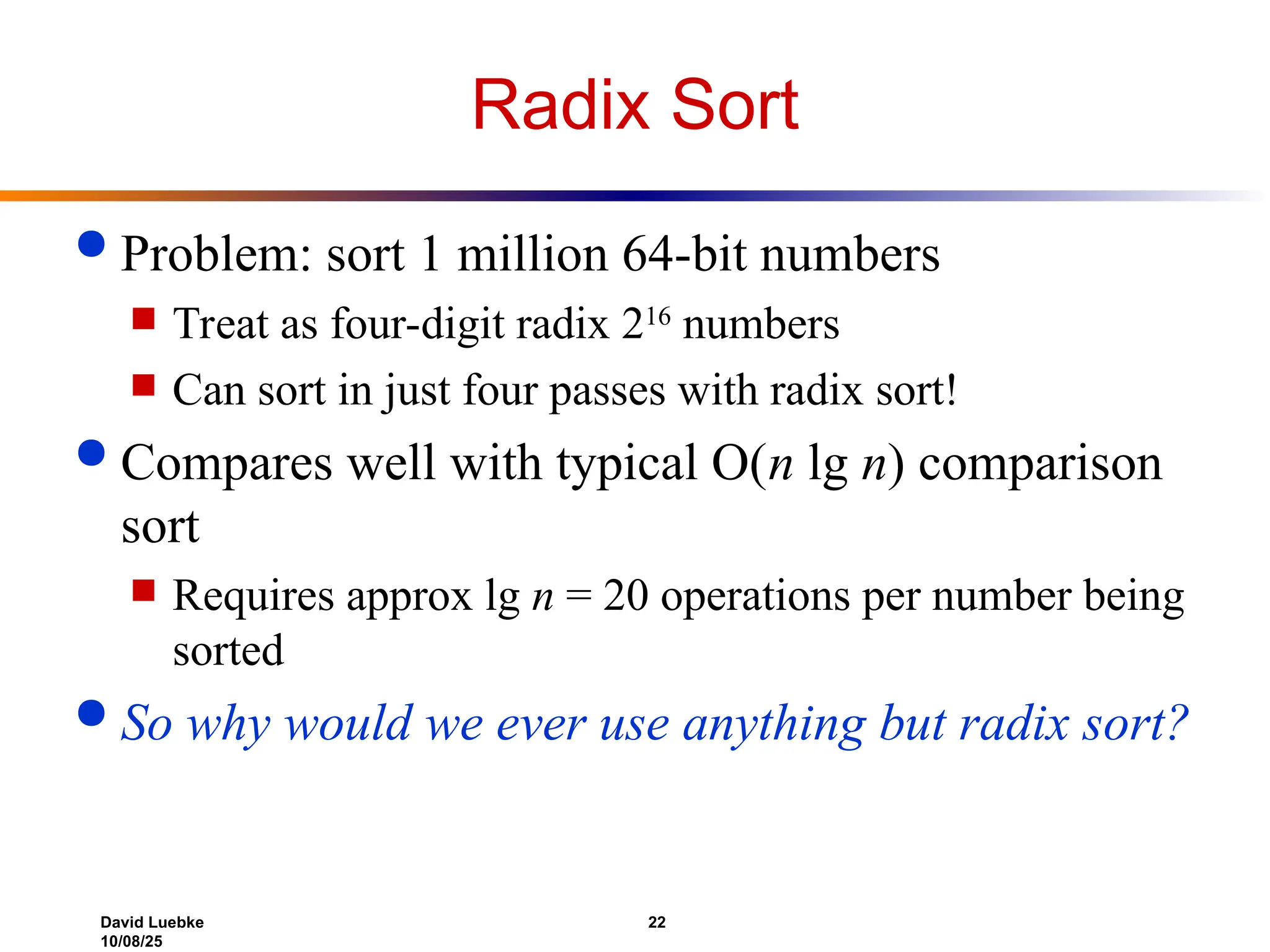 David Luebke 22
10/08/25
Radix Sort
 Problem: sort 1 million 64-bit numbers
 Treat as four-digit radix 216
numbers
 Can sort in just four passes with radix sort!
 Compares well with typical O(n lg n) comparison
sort
 Requires approx lg n = 20 operations per number being
sorted
 So why would we ever use anything but radix sort?
 