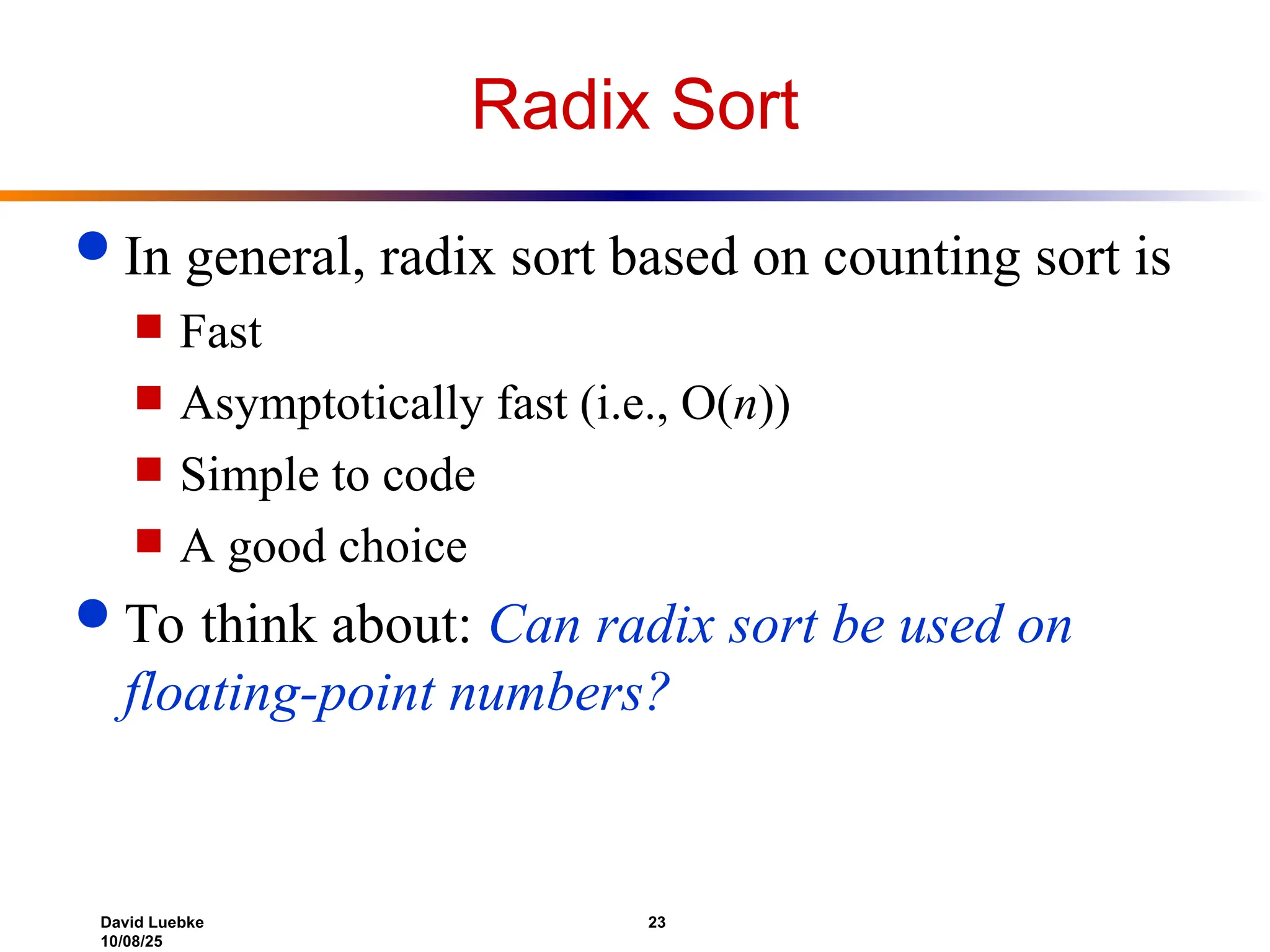 David Luebke 23
10/08/25
Radix Sort
 In general, radix sort based on counting sort is
 Fast
 Asymptotically fast (i.e., O(n))
 Simple to code
 A good choice
 To think about: Can radix sort be used on
floating-point numbers?
 